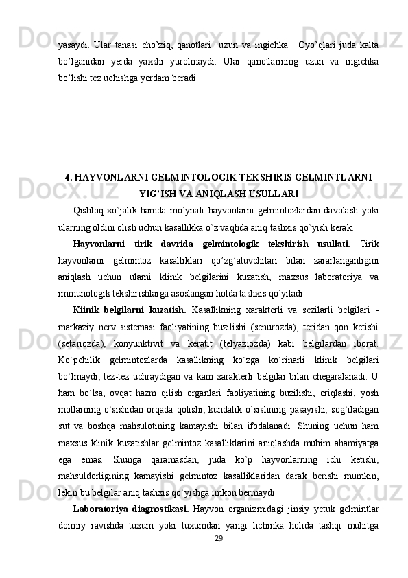 yasaydi.   Ular   tanasi   cho’ziq,   qanotlari     uzun   va   ingichka   .   Oyo’qlari   juda   kalta
bo’lganidan   y е rda   yaxshi   yurolmaydi.   Ular   qanotlarining   uzun   va   ingichka
bo’lishi t е z uchishga yordam b е radi.
4.   HAYVONLARNI GELMINTOLOGIK TEKSHIRIS GELMINTLARNI
YIG’ISH VA ANIQLASH USULLARI
Qishloq   xo`jalik   hamda   mo`ynali   hayvonlarni   gelmintozlardan   davolash   yoki
ularning oldini olish uchun kasallikka o`z vaqtida aniq tashxis qo`yish kerak.
H ayvon larni   tirik   davrida   gelmintologik   tekshirish   usullati.   Tirik
hayvon larni   gelmintoz   kasalliklari   qo’zg’atuvchilari   bilan   zararlanganligini
aniqlash   uchun   ularni   klinik   belgilarini   kuzatish,   maxsus   laboratoriya   va
immunologik tekshirishlarga asoslangan holda tashxis qo`yiladi.
Kiinik   belgilarni   kuzatish.   Kasallikning   xarakterli   va   sezilarli   belgilari   -
markaziy   nerv   sistemasi   faoliyatining   buzilishi   (senurozda),   teridan   qon   ketishi
(setariozda),   konyunktivit   va   keratit   (telyaziozda)   kabi   belgilardan   iborat.
Ko`pchilik   gelmintozlarda   kasallikning   ko`zga   ko`rinarli   klinik   belgilari
bo`lmaydi,   tez-tez   uchraydigan   va   kam   xarakterli   belgilar   bilan   chegaralanadi.   U
ham   bo`lsa,   ovqat   hazm   qilish   organlari   faoliyatining   buzilishi,   oriqlashi,   yosh
mollarning   o`sishidan   orqada   qolishi,   kundalik   o`sislining   pasayishi,   sog`iladigan
sut   va   boshqa   mahsulotining   kamayishi   bilan   ifodalanadi.   Shuning   uchun   ham
maxsus   klinik   kuzatishlar   gelmintoz   kasalliklarini   aniqlashda   muhim   ahamiyatga
ega   emas.   Shunga   qaramasdan,   juda   ko`p   hayvonlarning   ichi   ketishi,
mahsuldorligining   kamayishi   gelmintoz   kasalliklaridan   darak   berishi   mumkin,
lekin bu belgilar aniq tashxis qo`yishga imkon bermaydi.
Laboratoriya   diagnostikasi.   Hayvon   organizmidagi   jinsiy   yetuk   gelmintlar
doimiy   ravishda   tuxum   yoki   tuxumdan   yangi   lichinka   holida   tashqi   muhitga
29 
