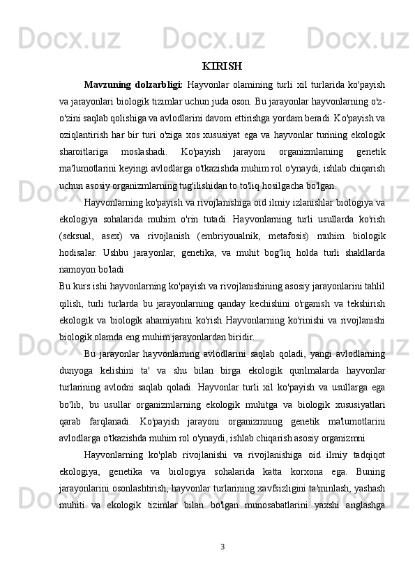 KIRISH
  Mavzuning   dolzarbligi:   Hayvonlar   olamining   turli   xil   turlarida   ko'payish
va jarayonlari biologik tizimlar uchun juda oson. Bu jarayonlar hayvonlarning o'z-
o'zini saqlab qolishiga va avlodlarini davom ettirishga yordam beradi. Ko'payish va
oziqlantirish   har   bir   turi   o'ziga   xos   xususiyat   ega   va   hayvonlar   turining   ekologik
sharoitlariga   moslashadi.   Ko'payish   jarayoni   organizmlarning   genetik
ma'lumotlarini keyingi avlodlarga o'tkazishda muhim rol o'ynaydi, ishlab chiqarish
uchun asosiy organizmlarning tug'ilishidan to to'liq hosilgacha bo'lgan.
Hayvonlarning ko'payish va rivojlanishiga oid ilmiy izlanishlar biologiya va
ekologiya   sohalarida   muhim   o'rin   tutadi.   Hayvonlarning   turli   usullarda   ko'rish
(seksual,   asex)   va   rivojlanish   (embriyoualnik,   metafosis)   muhim   biologik
hodisalar.   Ushbu   jarayonlar,   genetika,   va   muhit   bog'liq   holda   turli   shakllarda
namoyon bo'ladi
Bu kurs ishi hayvonlarning ko'payish va rivojlanishining asosiy jarayonlarini tahlil
qilish,   turli   turlarda   bu   jarayonlarning   qanday   kechishini   o'rganish   va   tekshirish
ekologik   va   biologik   ahamiyatini   ko'rish   Hayvonlarning   ko'rinishi   va   rivojlanishi
biologik olamda eng muhim jarayonlardan biridir. 
Bu   jarayonlar   hayvonlarning   avlodlarini   saqlab   qoladi,   yangi   avlodlarning
dunyoga   kelishini   ta'   va   shu   bilan   birga   ekologik   qurilmalarda   hayvonlar
turlarining   avlodni   saqlab   qoladi.   Hayvonlar   turli   xil   ko'payish   va   usullarga   ega
bo'lib,   bu   usullar   organizmlarning   ekologik   muhitga   va   biologik   xususiyatlari
qarab   farqlanadi.   Ko'payish   jarayoni   organizmning   genetik   ma'lumotlarini
avlodlarga o'tkazishda muhim rol o'ynaydi, ishlab chiqarish asosiy organizmni
Hayvonlarning   ko'plab   rivojlanishi   va   rivojlanishiga   oid   ilmiy   tadqiqot
ekologiya,   genetika   va   biologiya   sohalarida   katta   korxona   ega.   Buning
jarayonlarini osonlashtirish, hayvonlar turlarining xavfsizligini ta'minlash, yashash
muhiti   va   ekologik   tizimlar   bilan   bo'lgan   munosabatlarini   yaxshi   anglashga
3 