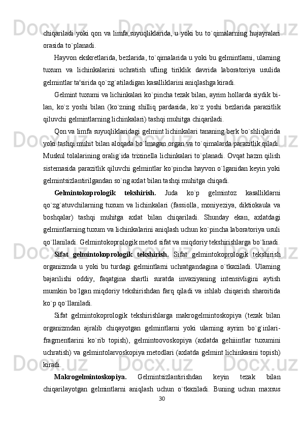 chiqariladi  yoki qon va limfa,suyuqliklarida, u yoki bu to`qimalarning hujayralari
orasida to`planadi.
Hayvon ekskretlarida, bezlarida, to`qimalarida u yoki bu gelmintlarni, ularning
tuxum   va   lichinkalarini   uchratish   ufling   tiriklik   davrida   laboratoriya   usulida
gelmintlar ta'sirida qo`zg`atiladigan kasalliklarini aniqlashga kiradi.
Gelmint tuxumi va lichinkalari ko`pincha tezak bilan, ayrim hollarda siydik bi-
lan,   ko`z   yoshi   bilan   (ko`zning   shilliq   pardasida,   ko`z   yoshi   bezlarida   parazitlik
qiluvchi gelmintlarning lichinkalari) tashqi muhitga chiqariladi.
Qon va limfa suyuqliklaridagi gelmint lichinkalari tananing berk bo`shliqlarida
yoki tashqi muhit bilan aloqada bo`lmagan organ va to`qimalarda parazitlik qiladi.
Muskul tolalarining oralig`ida trixinella lichinkalari to`planadi. Ovqat hazm qilish
sistemasida parazitlik qiluvchi gelmintlar ko`pincha hayvon o`lganidan keyin yoki
gelmintsizlantirilgandan so`ng axlat bilan tashqi muhitga chiqadi.
Gelmintokoprologik   tekshirish.   Juda   ko`p   gelmintoz   kasalliklarni
qo`zg`atuvchilarning   tuxum   va   lichinkalari   (fassiolla,   moniyeziya,   diktiokaula   va
boshqalar)   tashqi   muhitga   axlat   bilan   chiqariladi.   Shunday   ekan,   axlatdagi
gelmintlarning tuxum va lichinkalarini aniqlash uchun ko`pincha laboratoriya usuli
qo`llaniladi.   Gelmintokoprologik metod sifat va miqdoriy tekshirishlarga bo`linadi.
Sifat   gelmintokoprologik   tekshirish.   Sifat   gelmintokoprologik   tekshirish
organizmda   u   yoki   bu   turdagi   gelmintlarni   uchratgandagina   o`tkaziladi.   Ularning
bajarilishi   oddiy,   faqatgina   shartli   suratda   invaziyaning   intensivligini   aytish
mumkin bo`lgan miqdoriy tekshirishdan  farq qiladi  va  ishlab  chiqarish  sharoitida
ko`p qo`llaniladi.
Sifat   gelmintokoprologik   tekshirishlarga   makrogelmintoskopiya   (tezak   bilan
organizmdan   ajralib   chiqayotgan   gelmintlarni   yoki   ularning   ayrim   bo`g`inlari-
fragrnentlarini   ko`rib   topish),   gelmintoovoskopiya   (axlatda   gehiiintlar   tuxumini
uchratish) va gelmintolarvoskopiya metodlari (axlatda gelmint lichinkasini topish)
kiradi.
Makrogelmintoskopiya.   Gelmintsizlantirishdan   keyin   tezak   bilan
chiqarilayotgan   gelmintlarni   aniqlash   uchun   o`tkaziladi.   Buning   uchun   maxsus
30 