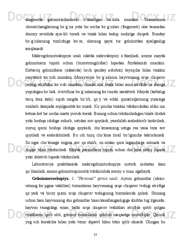 diagnostik   gelmintsizlantirish   o`tkazilgan   bo`lishi   mumkin.   Tasmasimon
chuvalchanglarning   bo`g`ini   yoki   bir   necha   bo`g`inlari   (fragmenti)   ular   tanasidan
doimiy   ravishda   ajra-lib   turadi   va   tezak   bilan   tashqi   muhitga   chiqadi.   Bunday
bo`g`inlarning   tuzilishiga   ko`ra,   ularning   qaysi   tur   gelmintdan   ajralganligi
aniqlanadi.
Makrogelmintoskopiya   usuli   odatda   mikroskopsiz   o`tkaziladi,   ammo   mayda
gelmintiarni   topish   uchun   (trixostrongilidlar)   lupadan   foydalanish   mumkin.
Kattaroq   gelmintlarai   (askarida)   hech   qanday   asbobsiz   tayoqcha   bilan   tezakni
maydalab   ko`rish   mumkin.   Moniyeziya   bo`g`inlarini   hayvonning   orqa   chiqaruv
teshigi atrofidan ko`rish mumkin, chunki ular tezak bilan anus atrofida va dumga
yopishgan bo`ladi. Avitellina bo`g`inlarining ko`rinishi xarakterli. Mayda (kattaligi
tariq   doni   kabi)   oqish   rangda   bo`lib,   qo`y   va   echki   qumaloqlarining   yuzasiga
sezilarli darajada sepilgandek ko`rinadi. Ko`pincha tezakni tekshirishdan oldin uni
ketma-ket bir necha marta yuvish kerak. Buning uchun tekshiriladigan tezak chelak
yoki boshqa idishga solinib, ustidan suv quyiladi, yaxshilab aralashtirib tindiriladi,
suyuq   qismi   boshqa   idishga   quyiladi,   cho`kmasining   ustiga   esa   yana   toza   suv
quyiladi   va   aralashtiriladi.   Bu   ish   tiniq   cho`kma   hosil   bo`lguncha   takrorlanadi.
So`ngra   cho`kmaga   ozgina   suv   qo`shilib,   oz-ozdan   qora   laganchaga   solinadi   va
diqqat   bilan   tekshiriladi.   Mayda   parazitlarni   topish   uchun   cho`kma   oddiy   lupada
yoki shtativli lupada tekshiriladi.
Laboratoriya   praktikasida   makrogelmintoskopiya   metodi   nisbatan   kam
qo`llaniladi, ammo gelmintoepizootik tekshirishda asosiy o`rinni egallaydi.
Gelmintoovoskopiya.   1.   "Perional"   qirish   usuli.   Ayrim   gelmintlar   (oksiu-
ratning   ko`pgina   vakillari)   tuxumlarini   hayvonning   orqa   chiqaruv   teshigi   atrofiga
qo`yadi   va   biroz   qismi   orqa   chiqaruv   teshigining   burmalarida   qoladi.   Shuning
uchun ham hayvonning shu gelmintlar biian kasallanganligiga shubha tug`ilganida,
hayvon   tezagidagi   emas,   balki   orqa   chiqaruv   teshiklari   atrofida   qotib   qolgan
tezaklarini   qirib   olib,   gelmint   tuxumlarini   qidirish   maqsadga   muvofiqdir.   Qirindi
yog`och   kurakcha   bilan   yoki   temir   shpatel   bilan   tekis   qilib   olinadi.   Olingan   bu
31 