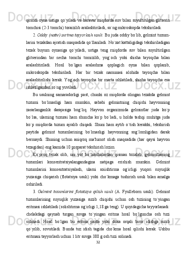 qirindi oyna ustiga qo`yiladi va baravar miqdorda suv bilan suyultirilgan glitserin
tomchisi (2-3 tomchi) toraizilib aralashtiriladi, so`ng mikroskopda tekshiriladi.
2.  Oddiy (nativ) surtma tayyorlash usuli.  Bu juda oddiy bo`lib, gelmint tuxum-
larini tezakdan ajratish maqsadida qo`llaniladi. No`xat kattaligidagi tekshiriladigan
tezak   buyum   oynasiga   qo`yiladi,   ustiga   teng   rniqdorda   suv   bilan   suyultirilgan
glitserindan   bir   necha   tomchi   tomizilib,   yog`och   yoki   shisha   tayoqcha   bilan
aralashtiriladi.   Hosil   bo`lgan   aralashma   qoplagich   oyna   bilan   qoplanib,
mikroskopda   tekshiriladi.   Har   bir   tezak   namunasi   alohida   tayoqcha   bilan
aralashtirilishi  kerak. Yog`och tayoqcha bir marta ishlatiladi, shisha  tayoqcha esa
ishlatilgandan so`ng yuviladi.
Bu   usulning   samaradorligi   past,   chunki   oz   miqdorda   olingan   tezakda   gelmint
tuxumi   bo`lmasligi   ham   mumkin,   sababi   gelmintning   chiqishi   hayvonning
zararlanganlik   darajasiga   bog`liq.   Hayvon   organizmida   gelmintlar   juda   ko`p
bo`lsa,   ularning   tuxurai   ham   shuncha   ko`p   bo`ladi,   u   holda   tashqi   muhitga   juda
ko`p   miqdorda   tuxum   ajralib   chiqadi.   Shuni   ham   aytib   o`tish   kerakki,   tekshirish
paytida   gelmint   tuxumlarining   bo`lmasligi   hayvonning   sog`lomligidan   darak
bermaydi.   Shuning   uchun   aniqroq   ma'lumot   olish   maqsadida   (har   qaysi   hayvon
tezagidan) eng kamida 10 preparat tekshirish lozim.
Ko`proq   tezak   olib,   uni   yot   bo`lakchalardan   qisman   tozalab,   gelmintlarning
tuxumlari   konsentratsiyalangandagina   natijaga   erishish   mumkin.   Gelmint
tuxumlarini   konsentratsiyalash,   ularni   soiishtirma   og`irligi   yuqori   suyuqlik
yuzasiga   chiqarish   (flotatsiya   usuli)   yoki   cho`kmaga   tushirish   usuli   bilan   amalga
oshiriladi.
3.   Gelmint   tuxumlarini   flotatsiya   qilish   usuli   (A.   Fyulleborn   usuli).   Gelmint
tuxumlarining   suyuqlik   yuzasiga   suzib   chiqishi   uchun   osh   tuzining   to`yingan
eritmasi ishlatiladi (solishtirma og`irligi 1,18 ga teng). U quyidagicha tayyorlanadi:
chelakdagi   qaynab   turgan   suvga   to`yingan   eritma   hosil   bo`lguncha   osh   tuzi
solinadi.   Hosil   bo`lgan   bu   eritma   paxta   yoki   doka   orqali   biror   idishga   suzib
qo`yilib,   sovutiladi.   Bunda   tuz   idish   tagida   cho`kma   hosil   qilishi   kerak.   Ushbu
eritmani tayyorlash uchun 1 litr suvga 380 g osh tuzi solinadi.
32 