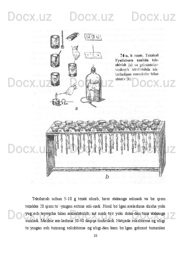 Tekshirish   uchun   5-10   g   tezak   olinib,   biror   stakanga   solinadi   va   bir   qism
tezakka 20 qism  to` - yingan eritma soli - nadi. Hosil bo`lgan aralashma shisha yoki
yog`och   tayoqcha   bilan   aralashtirilib,   sut   simli   to`r   yoki   doka - dan   toza   stakanga
suziladi. Mazkur ara-lashma 30-40 daqiqa tindiriladi. Natijada solishtirma og`irligi
to`yingan   osh   tuzining   solishtirma   og`irligi-dan   kam   bo`lgan   gelmint   tuxumlari
33 