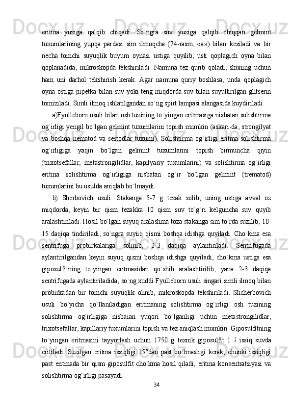 eritma   yuziga   qalqib   chiqadi.   So`ngra   suv   yuziga   qalqib   chiqqan   gelmint
tuxumlarining   yupqa   pardasi   sim   ilmoqcha   (74-rasm,   «a»)   bilan   kesiladi   va   bir
necha   tomchi   suyuqlik   buyum   oynasi   ustiga   quyilib,   usti   qoplagich   oyna   bilan
qoplanadida,   mikroskopda   tekshiriladi.   Namuna   tez   qurib   qoladi,   shuning   uchun
ham   uni   darhol   tekshirish   kerak.   Agar   namuna   quriy   boshlasa,   unda   qoplagich
oyna ostiga pipetka bilan suv yoki teng miqdorda suv bilan suyultirilgan glitserin
tomiziladi. Simli ilmoq ishlatilgandan so`ng spirt lampasi alangasida kuydiriladi.
a)Fyulleborn usuli bilan osh tuzining to`yingan eritmasiga nisbatan solishtirma
og`irligi yengil bo`lgan gelmint tuxumlarini topish mumkin (askari-da, strongilyat
va   boshqa   nematod   va   sestodlar   tuxumi).   Solishtirma   og`irligi   eritma   solishtirma
og`irligiga   yaqin   bo`lgan   gelmint   tuxumlarini   topish   birmuncha   qiyin
(trixotsefallar,   metastrongilidlar,   kapilyariy   tuxumlarini)   va   solishtirma   og`irligi
eritma   solishtirma   og`irligiga   nisbatan   og`ir   bo`lgan   gelmint   (trematod)
tuxumlarini bu usulda aniqlab bo`lmaydi.
b)   Sherbovich   usuli.   Stakanga   5-7   g   tezak   solib,   uning   ustiga   avval   oz
miqdorda,   keyin   bir   qism   tezakka   10   qism   suv   to`g`ri   kelguncha   suv   quyib
aralashtiriladi. Hosil bo`lgan suyuq aralashma toza stakanga sim to`rda suzilib, 10-
15  daqiqa   tindiriladi,   so`ngra   suyiiq   qismi   boshqa   idishga   quyiladi.  Cho`kma   esa
sentrifuga   probirkalariga   solinib,   2-3   daqiqa   aylantiriladi.   Sentrifugada
aylantirilgandan   keyin   suyuq   qismi   boshqa   idishga   quyiladi,   cho`kma   ustiga   esa
giposulfitning   to`yingan   eritmasidan   qo`shib   aralashtirilib,   yana   2-3   daqiqa
sentrifugada aylantiriladida, so`ng xuddi Fyulleborn usuli singari simli ilmoq bilan
probirkadan   bir   tomchi   suyuqlik   olinib,   mikroskopda   tekshiriladi.   Shcherbovich
usuli   bo`yicha   qo`llaniladigan   eritmaning   solishtirma   og`irligi   osh   tuzining
solishtirma   og`irligiga   nisbaian   yuqori   bo`lganligi   uchun   metastrongilidlar,
trixotsefallar, kapillariy tuxumlarini topish va tez aniqlash mumkin. Giposulfitning
to`yingan   eritmasini   tayyorlash   uchun   1750   g   texnik   giposulfit   1   l   issiq   suvda
eritiladi.   Suzilgan   eritma   issiqligi   15°dan   past   bo`lmasligi   kerak,   chunki   issiqligi
past  eritmada bir  qism  giposulfit  cho`kma  hosil  qiladi, eritma  konsentratsiyasi  va
solishtirma og`irligi pasayadi.
34 