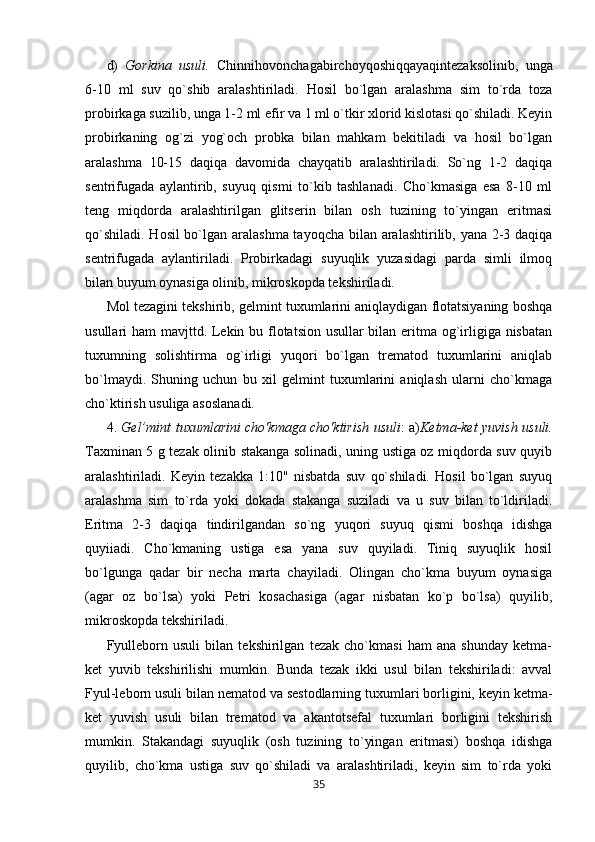 d)   Gorkina   usuli.   Chinnihovonchagabirchoyqoshiqqayaqintezaksolinib,   unga
6-10   ml   suv   qo`shib   aralashtiriladi.   Hosil   bo`lgan   aralashma   sim   to`rda   toza
probirkaga suzilib, unga 1-2 ml efir va 1 ml o`tkir xlorid kislotasi qo`shiladi. Keyin
probirkaning   og`zi   yog`och   probka   bilan   mahkam   bekitiladi   va   hosil   bo`lgan
aralashma   10-15   daqiqa   davomida   chayqatib   aralashtiriladi.   So`ng   1-2   daqiqa
sentrifugada   aylantirib,   suyuq   qismi   to`kib   tashlanadi.   Cho`kmasiga   esa   8-10   ml
teng   miqdorda   aralashtirilgan   glitserin   bilan   osh   tuzining   to`yingan   eritmasi
qo`shiladi. Hosil  bo`lgan aralashma tayoqcha bilan aralashtirilib, yana 2-3 daqiqa
sentrifugada   aylantiriladi.   Probirkadagi   suyuqlik   yuzasidagi   parda   simli   ilmoq
bilan buyum oynasiga olinib, mikroskopda tekshiriladi.
Mol tezagini tekshirib, gelmint tuxumlarini aniqlaydigan flotatsiyaning boshqa
usullari ham mavjttd. Lekin bu flotatsion usullar  bilan eritma og`irligiga nisbatan
tuxumning   solishtirma   og`irligi   yuqori   bo`lgan   trematod   tuxumlarini   aniqlab
bo`lmaydi.   Shuning   uchun   bu   xil   gelmint   tuxumlarini   aniqlash   ularni   cho`kmaga
cho`ktirish usuliga asoslanadi.
4.   Ge l’ mint t u xumlarini cho'kmaga cho'ktirish usuli :   a) Ketma-ket yuvish usuli.
Taxminan 5 g tezak olinib stakanga solinadi, uning ustiga oz miqdorda suv quyib
aralashtiriladi.   Keyin   tezakka   1:10"   nisbatda   suv   qo`shiladi.   Hosil   bo`lgan   suyuq
aralashma   sim   to`rda   yoki   dokada   stakanga   suziladi   va   u   suv   bilan   to`ldiriladi.
Eritma   2-3   daqiqa   tindirilgandan   so`ng   yuqori   suyuq   qismi   boshqa   idishga
quyiiadi.   Cho`kmaning   ustiga   esa   yana   suv   quyiladi.   Tiniq   suyuqlik   hosil
bo`lgunga   qadar   bir   necha   marta   chayiladi.   Olingan   cho`kma   buyum   oynasiga
(agar   oz   bo`lsa)   yoki   Petri   kosachasiga   (agar   nisbatan   ko`p   bo`lsa)   quyilib,
mikroskopda tekshiriladi.
Fyulleborn   usuli   bilan   tekshirilgan   tezak   cho`kmasi   ham   ana   shunday   ketma-
ket   yuvib   tekshirilishi   mumkin.   Bunda   tezak   ikki   usul   bilan   tekshiriladi:   avval
Fyul-leborn usuli bilan nematod va sestodlarning tuxumlari borligini, keyin ketma-
ket   yuvish   usuli   bilan   trematod   va   akantotsefal   tuxumlari   borligini   tekshirish
mumkin.   Stakandagi   suyuqlik   (osh   tuzining   to`yingan   eritmasi)   boshqa   idishga
quyilib,   cho`kma   ustiga   suv   qo`shiladi   va   aralashtiriladi,   keyin   sim   to`rda   yoki
35 