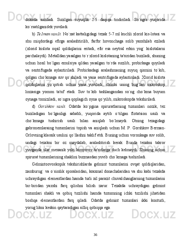 dokada   suziladi.   Suzilgan   suyuqlik   2-5   daqiqa   tindiriladi.   So`ngra   yuqorida
ko`rsatilganidek yuviladi.
b)   Te1man usu1i.   No`xat kattaligidagi tezak 5-7 ml kuchli xlorid kis-lotasi va
shu   miqdordagi   efirga   aralashtirilib,   farfor   hovonchaga   solib   yaxshilab   eziladi
(xlorid   kislota   oqsil   qoldiqlarini   eritadi,   efir   esa   neytral   erkin   yog`   kislotalarni
parchalaydi). Metalldan yasalgan to`r xlorid kislotaning ta'siridan buziladi, shuning
uchun   hosil   bo`lgan   emulsiya   qildan   yasalgan   to`rda   suzilib,   probirkaga   quyiladi
va   sentrifugada   aylantiriladi.   Probirkadagi   aralashmaning   suyuq   qismini   to`kib,
qolgan cho`kmaga suv qo`shiladi va yana sentrifugada aylantiriladi. Xlorid kislota
qoldiqlarini   yo`qotish   uchun   yana   yuviladi,   chunki   uning   bug`lari   mikroskop
linzasiga   yomon   ta'sif   etadi.   Suv   to`kib   tashlangandan   so`ng   cho`kma   buyum
oynaga tomiziladi, so`ngra qoplagich oyna qo`yilib, mikroskopda tekshiriladi.
d)   Gorshkov   usuli.   Odatda   ko`pgina   spiruratlarning   tuxumlari   nozik,   tez
buziladigan   bo`lganligi   sababli,   yuqorida   aytib   o`tilgan   flotatsion   usuli   va
cho`kmaga   tushirish   usuli   bilan   aniqlab   bo`lmaydi.   Otning   tezagidagi
gabronemlaraing   tuxumlarini   topish   va   aniqlash   uchun   M.   P.   Gorshkov   Berman-
Orlovning klassik usulini qo`llashni taklif etdi. Buning uchun voronkaga suv solib,
undagi   tezakni   bir   oz   maydalab,   aralashtirish   kerak.   Bunda   tezakni   takror
yuvganda   ular   mexanik   yoki   kimyoviy   ta'sirlarga   duch   kelmaydi.   Shuning   uchun
spirurat tuxumlarining shaklini buzmasdan yuvib cho`kmaga tushiriladi.
Gelmintoovoskopik   tekshirishlarda   gelmint   tuxumlarini   ovqat   qoldiqlaridan,
zamburug`  va o`simlik sporalaridan, kraxmal donachalaridan va shu kabi tezakda
uchraydigan elementlardan hamda turli xil parazit chuvalchanglarning tuxumlarini
bir-biridan   yaxshi   farq   qilishni   bilish   zarur.   Tezakda   uchraydigan   gelmint
tuxumlari   shakli   va   qobiq   tuzilishi   hamda   tuxumning   ichki   tuzilishi   jihatidan
boshqa   elementlardan   farq   qiladi.   Odatda   gelmint   tuxumlari   ikki   konturli,
yorug`likni keskin qaytaradigan silliq qobiqqa ega.
36 