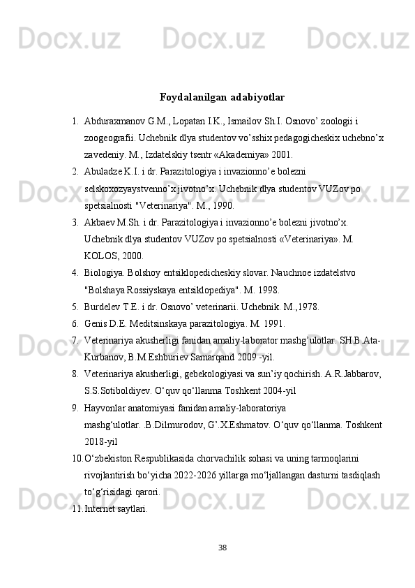 Foydalanilgan adabiyotlar
1. Abduraxmanov G.M., Lopatan I.K., Ismailov Sh.I. Osnovo’ zoologii i 
zoogeografii. Uchebnik dlya studentov vo’sshix pedagogicheskix uchebno’x
zavedeniy. M., Izdatelskiy tsentr «Akademiya» 2001. 
2. A buladze K.I. i dr. Parazitologiya i invazionno’e bolezni 
selskoxozyaystvenno’x jivotno’x.  Uchebnik d lya studentov VUZov po 
spetsialnosti "Veterinariya". M., 1990.
3. Akbaev M.Sh. i dr. Parazitologiya i invazionno’e bolezni jivotno’x. 
Uchebnik dlya studentov VUZov po spetsialnosti «Veterinariya». M. 
KOLOS, 2000. 
4. Biologiya. Bolshoy entsiklopedicheskiy slovar. Nauchnoe izdatelstvo 
"Bolshaya Rossiyskaya entsiklopediya". M. 1998. 
5. Burdelev T.E. i dr. Osnovo’ veterinarii. Uchebnik. M.,1978. 
6. Genis D.E. Meditsinskaya parazitologiya. M. 1991.
7. Veterinariya akusherligi fanidan amaliy-laborator mashg’ulotlar. SH.B.Ata-
Kurbanov, B.M.Eshburi е v Samarqand 2009 -yil. 
8. Veterinariya akusherligi, gebekologiyasi va sun’iy qochirish. A.R.Jabbarov, 
S.S.Sotiboldiyev. O‘quv qo‘llanma Toshkent 2004-yil 
9. Hayvonlar anatomiyasi fanidan amaliy-laboratoriya 
mashg‘ulotlar. .B.Dilmurodov, G’.X.Eshmatov. O‘quv qo‘llanma. Toshkent 
2018-yil 
10. O‘zbekiston Respublikasida chorvachilik sohasi va uning tarmoqlarini 
rivojlantirish bo‘yicha 2022-2026 yillarga mo‘ljallangan dasturni tasdiqlash 
to‘g‘risidagi qarori.
11. Internet saytlari.
38 