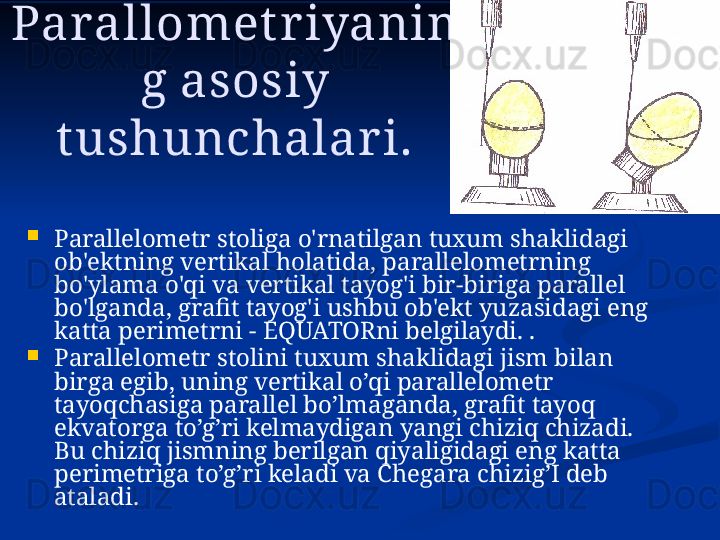 Parallomet r iyanin
g asosiy 
t ushunchalari.

Parallelometr stoliga o'rnatilgan tuxum shaklidagi 
ob'ektning vertikal holatida, parallelometrning 
bo'ylama o'qi va vertikal tayog'i bir-biriga parallel 
bo'lganda, grafit tayog'i ushbu ob'ekt yuzasidagi eng 
katta perimetrni - EQUATORni belgilaydi. .

Parallelometr stolini tuxum shaklidagi jism bilan 
birga egib, uning vertikal o’qi parallelometr 
tayoqchasiga parallel bo’lmaganda, grafit tayoq 
ekvatorga to’g’ri kelmaydigan yangi chiziq chizadi. 
Bu chiziq jismning berilgan qiyaligidagi eng katta 
perimetriga to’g’ri keladi va Chegara chizig’I deb 
ataladi. 