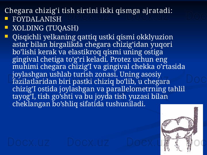 C hegara chizig' i t ish sir t ini ikk i qismga ajrat adi :

FOYDALANISH

XOLDING (TUQASH)

Qisqichli yelkaning qattiq ustki qismi okklyuzion 
astar bilan birgalikda chegara chizig’idan yuqori 
bo’lishi kerak va elastikroq qismi uning ostiga 
gingival chetiga to’g’ri keladi. Protez uchun eng 
muhimi chegara chizig’I va gingival chekka o’rtasida 
joylashgan ushlab turish zonasi. Uning asosiy 
fazilatlaridan biri pastki chiziq bo’lib, u chegara 
chizig’I ostida joylashgan va parallelometrning tahlil 
tayog’I, tish go’shti va bu joyda tish yuzasi bilan 
cheklangan bo’shliq sifatida tushuniladi. 