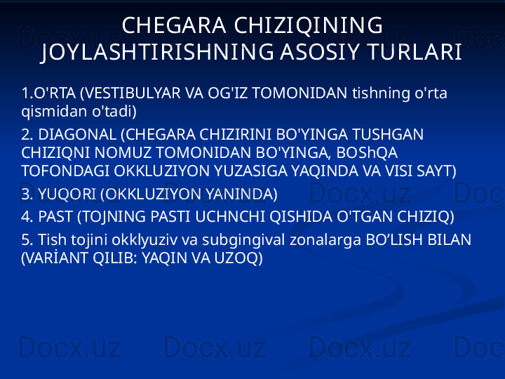 CHEGA RA  CHI ZI QI N I N G 
J OY LA SHTI RI SHN IN G A SOSI Y  TURLA RI
1. O'RTA (VESTIBULYAR VA OG'IZ TOMONIDAN tishning o'rta 
qismidan o'tadi)
2.  DIAGONAL (CHEGARA CHIZIRINI BO'YINGA TUSHGAN 
CHIZIQNI NOMUZ TOMONIDAN BO'YINGA, BOShQA 
TOFONDAGI OKKLUZIYON YUZASIGA YAQINDA VA VISI SAYT)
3.  YUQORI (OKKLUZIYON YANINDA)
4.  PAST (TOJNING PASTI UCHNCHI QISHIDA O'TGAN CHIZIQ)
5.  Tish tojini okklyuziv va subgingival zonalarga BO’LISH BILAN 
(VARİANT QILIB: YAQIN VA UZOQ) 