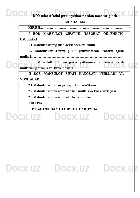 Mahsulot sifatini putur yetkazmasdan nazorat qilish
MUNDARIJA
KIRISH………………………………………………………………… 4
I   BOB   MAHSULOT   SIFATINI   NAZORAT   QILISHNING
USULLARI
1.1  Mahsulotlarning   sifat   ko ’ rsatkichlari   tahlili ……………………..
1.2   Mahsulotlar   sifatini   putur   yetkazmasdan     nazorat   qilish
usullari...............................................................................................................
1.3     Mahsulotlar   sifatini   putur   yetkazmasdan   nazorat   qilish
usullarining afzallik va  kamchiliklari.………………………………………
II   BOB   MAHSULOT   SIFATI   NAZORATI   USULLARI   VA
VOSITALARI
2.1 Mahsulotlarni sinovga tayyorlash va o’tkazish ………………….
2.2 Mahsulot sifatini nazorat qilish usullari va klassifikatsiyasi ……
2.3 Mahsulot sifatini nazorat qilish vositalari……………………….
XULOSA……………………………………………………………….
FOYDALANILGAN ADABIYOTLAR RO’YHATI……………….
1