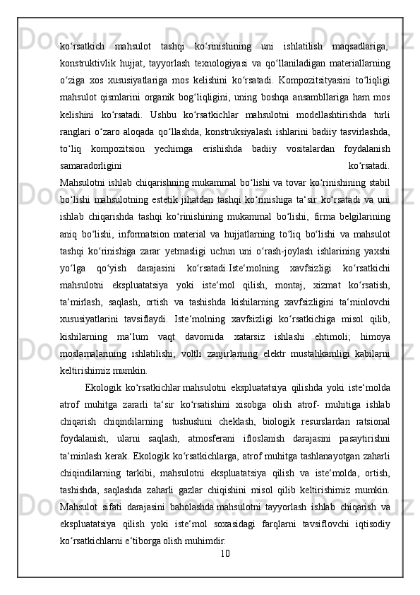 ko rsatkich mahsulot	 tashqi	 ko rinishining	 uni	 ishlatilish	 maqsadlariga,	ʻ ʻ  
konstruktivlik	
 hujjat ,	 tayyorlash	 texnologiyasi	 va	 qo llaniladigan	 materiallarning	ʻ
o ziga	
 xos	 xususiyatlariga	 mos	 kelishini	 ko rsatadi.	 Kompozitsityasini	 to liqligi	ʻ ʻ ʻ
mahsulot	
 qismlarini	 organik	 bog liqligini,	 uning	 boshqa	 ansambllariga	 ham	 mos	ʻ
kelishini	
 ko rsatadi.	 Ushbu	 ko rsatkichlar	 mahsulotni	 modellashtirishda	 turli	ʻ ʻ
ranglari	
 o zaro	 aloqada	 qo llashda,	 konstruksiyalash	 ishlarini	 badiiy	 tasvirlashda,	ʻ ʻ
to liq	
 kompozitsion	 yechimga	 erishishda	 badiiy	 vositalardan	 foydalanish	ʻ
samaradorligini	
 	ko rsatadi.	ʻ
Mahsulotni	
 ishlab	 chiqarishning	 mukammal	 bo lishi	 va	 tovar	 ko rinishining	 stabil	ʻ ʻ
bo lishi	
 mahsulotning	 estetik	 jihatdan	 tashqi	 ko rinishiga	 ta‘sir	 ko rsatadi	 va	 uni	ʻ ʻ ʻ
ishlab	
 chiqarishda	 tashqi	 ko rinishining	 mukammal	 bo lishi,	 firma	 belgilarining	ʻ ʻ
aniq	
 bo lishi,	 informatsion	 material	 va	 hujjatlarning	 to liq	 bo lishi	 va	 mahsulot	ʻ ʻ ʻ
tashqi
 ko rinishiga	 zarar	 yetmasligi	 uchun	 uni	 o rash-joylash	 ishlarining	 yaxshi	ʻ ʻ
yo lga	
 qo yish	 darajasini	 ko rsatadi.Iste‘molning	 xavfsizligi	 ko rsatkichi	ʻ ʻ ʻ ʻ
mahsulotni	
 ekspluatatsiya	 yoki	 iste‘mol	 qilish,	 montaj,	 xizmat	 ko rsatish,	ʻ
ta‘mirlash,	
 saqlash,	 ortish	 va	 tashishda	 kishilarning	 xavfsizligini	 ta‘minlovchi
xususiyatlarini	
 tavsiflaydi.	 Iste‘molning	 xavfsizligi	 ko rsatkichiga	 misol	 qilib,	ʻ
kishilarning	
 ma‘lum	 vaqt	 davomida	 xatarsiz	 ishlashi	 ehtimoli;	 himoya
moslamalarining	
 ishlatilishi;	 voltli	 zanjirlarning	 elektr	 mustahkamligi	 kabilarni
keltirishimiz	
 mumkin.
Ekologik	
 ko rsatkichlar	ʻ   mahsulotni	 ekspluatatsiya	 qilishda	 yoki	 iste‘molda
atrof	
 muhitga	 zararli	 ta‘sir	 ko rsatishini	 xisobga	 olish	 atrof-	 muhitiga	 ishlab	ʻ
chiqarish	
 chiqindilarning    	tushushini	 cheklash ,	 biologik	 resurslardan	 ratsional
foydalanish,	
 ularni	 saqlash,	 atmosferani	 ifloslanish	 darajasini	 pasaytirishni
ta‘minlash	
 kerak.	 Ekologik	 ko rsatkichlarga,	 atrof	 muhitga	 tashlanayotgan	 zaharli	ʻ
chiqindilarning	
 tarkibi,	 mahsulotni	 ekspluatatsiya	 qilish	 va	 iste‘molda,	 ortish,
tashishda,	
 saqlashda	 zaharli	 gazlar	 chiqishini	 misol	 qilib	 keltirishimiz	 mumkin.
Mahsulot	
 sifati	 darajasini	 baholashda   mahsulotni	 tayyorlash  	ishlab	 chiqarish	 va
ekspluatatsiya	
 qilish	 yoki	 iste‘mol	 soxasidagi	 farqlarni	 tavsiflovchi	 iqtisodiy
ko rsatkichlarni	
 e‘tiborga	 olish	 muhimdir.	ʻ
10 