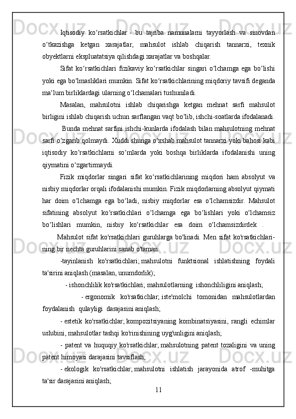 Iqtisodiy ko rsatkichlar	ʻ   -	 bu	 tajriba	 namunalarni	 tayyorlash	 va	 sinovdan
o tkazishga	
 ketgan	 xarajatlar,	 mahsulot	 ishlab	 chiqarish	 tannarxi,	 texnik	ʻ
obyektlarni	
 ekspluatatsiya	 qilishdagi	 xarajatlar	 va	 boshqalar.
Sifat	
 ko rsatkichlari	 fizikaviy	 ko rsatkichlar	 singari	 o lchamga	 ega	 bo lishi	ʻ ʻ ʻ ʻ
yoki	
 ega	 bo lmasliklari	 mumkin.	 Sifat	 ko rsatkichlarining	 miqdoriy	 tavsifi	 deganda	ʻ ʻ
ma‘lum	
 birliklardagi	 ularning	 o lchamalari	 tushuniladi.	ʻ
Masalan,	
 mahsulotni	 ishlab	 chiqarishga	 ketgan	 mehnat	 sarfi	 mahsulot
birligini	
 ishlab	 chiqarish	 uchun	 sarflangan	 vaqt	 bo lib,	 ishchi-soatlarda	 ifodalanadi.	ʻ
 	
        Bunda	 mehnat	 sarfini	 ishchi-kunlarda	 ifodalash	 bilan	 mahsulotning	 mehnat
sarfi	
 o zgarib	 qolmaydi.	 Xuddi	 shunga	 o xshab	 mahsulot	 tannarxi	 yoki	 bahosi	 kabi	ʻ ʻ
iqtisodiy	
 ko rsatkichlarni	 so mlarda	 yoki	 boshqa	 birliklarda	 ifodalanishi	 uning	ʻ ʻ
qiymatini	
 o zgartirmaydi.ʻ
Fizik
 miqdorlar	 singari	 sifat	 ko rsatkichlarining	 miqdori	 ham	 absolyut	 va	ʻ
nisbiy	
 miqdorlar	 orqali	 ifodalanishi	 mumkin.	 Fizik	 miqdorlarning	 absolyut	 qiymati
har	
 doim	 o lchamga	 ega	 bo ladi,	 nisbiy	 miqdorlar	 esa	 o lchamsizdir.	 Mahsulot	ʻ ʻ ʻ
sifatining	
 absolyut	 ko rsatkichlari	 o lchamga	 ega	 bo lishlari	 yoki	 o lchamsiz	ʻ ʻ ʻ ʻ
bo lishlari	
 mumkin,	 nisbiy	 ko rsatkichlar	 esa	 doim	 o lchamsizdirdek	 . 	 	ʻ ʻ ʻ
 
     Mahsulot	 sifat	 ko'rsatkichlari	 guruhlarga	 bo'linadi.	 Men	 sifat	 ko'rsatkichlari-
ning	
 bir	 nechta	 guruhlarini	 sanab	 o'taman:
-tayinlanish	
 ko'rsatkichlari;   mahsulotni	 funktsional	 ishlatishning	 foydali
ta'sirini	
 aniqlash	 (masalan,	 unumdorlik);
 	
  -   ishonchlilik	 ko'rsatkichlari;   mahsulotlarning    	ishonchliligini	 aniqlash ;
 	
 	 	 -   ergonomik	 ko'rsatkichlar;   iste'molchi	 tomonidan	 mahsulotlardan
foydalanish	
  qulayligi    	darajasini	 aniqlash;
-   estetik	
 ko'rsatkichlar;   kompozitsiyaning	 kombinatsiyasini,	 rangli	 echimlar
uslubini,	
 mahsulotlar	 tashqi	 ko'rinishining	 uyg'unligini	 aniqlash;
-	
 patent	 va	 huquqiy	 ko'rsatkichlar;   mahsulotning	 patent	 tozaligini	 va	 uning
patent	
 himoyasi	 darajasini	 tavsiflash;
-   ekologik	
 ko'rsatkichlar;   mahsulotni	 ishlatish	 jarayonida	 atrof	 -muhitga
ta'sir	
 darajasini	 aniqlash;
11