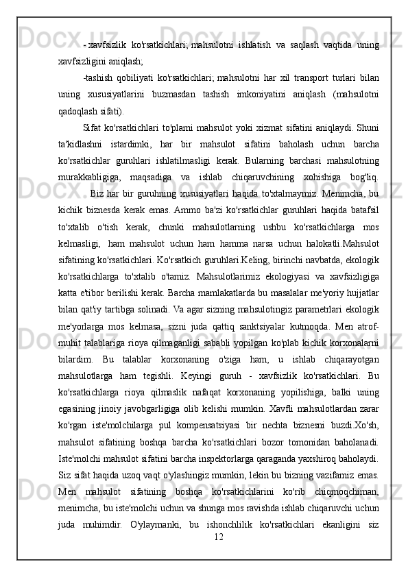 -   xavfsizlik ko'rsatkichlari;   mahsulotni	 ishlatish	 va	 saqlash	 vaqtida	 uning
xavfsizligini	
 aniqlash;
-tashish
 qobiliyati	 ko'rsatkichlari;   mahsulotni	 har	 xil	 transport	 turlari	 bilan
uning	
 xususiyatlarini	 buzmasdan	 tashish	 imkoniyatini	 aniqlash	 (mahsulotni
qadoqlash	
 sifati).
Sifat
 ko'rsatkichlari	 to'plami	 mahsulot	 yoki	 xizmat	 sifatini	 aniqlaydi.   Shuni
ta'kidlashni	
 istardimki,	 har	 bir	 mahsulot	 sifatini	 baholash	 uchun	 barcha
ko'rsatkichlar	
 guruhlari	 ishlatilmasligi	 kerak.	 Bularning	 barchasi	 mahsulotning
murakkabligiga,	
 maqsadiga	 va	 ishlab	 chiqaruvchining	 xohishiga	 bog'liq.
 	
        Biz	 har	 bir	 guruhning	 xususiyatlari	 haqida	 to'xtalmaymiz.	 Menimcha,	 bu
kichik	
 biznesda	 kerak	 emas.	 Ammo	 ba'zi	 ko'rsatkichlar	 guruhlari	 haqida	 batafsil
to'xtalib	
 o'tish	 kerak,	 chunki	 mahsulotlarning	 ushbu	 ko'rsatkichlarga	 mos
kelmasligi,    	
ham	 mahsulot	 uchun  	ham	 hamma	 narsa	 uchun	 halokatli.Mahsulot
sifatining	
 ko'rsatkichlari.	 Ko'rsatkich	 guruhlari.Keling,	 birinchi	 navbatda,	 ekologik
ko'rsatkichlarga	
 to'xtalib	 o'tamiz.	 Mahsulotlarimiz	 ekologiyasi	 va	 xavfsizligiga
katta	
 e'tibor	 berilishi	 kerak.	 Barcha	 mamlakatlarda	 bu	 masalalar	 me'yoriy	 hujjatlar
bilan	
 qat'iy	 tartibga	 solinadi.	 Va	 agar	 sizning	 mahsulotingiz	 parametrlari	 ekologik
me'yorlarga	
 mos	 kelmasa,	 sizni	 juda	 qattiq	 sanktsiyalar	 kutmoqda.	 Men	 atrof-
muhit	
 talablariga	 rioya	 qilmaganligi	 sababli	 yopilgan	 ko'plab	 kichik	 korxonalarni
bilardim.	
 Bu	 talablar	 korxonaning	 o'ziga	 ham,	 u	 ishlab	 chiqarayotgan
mahsulotlarga	
 ham	 tegishli.	 Keyingi	 guruh	 - xavfsizlik	 ko'rsatkichlari.	 Bu
ko'rsatkichlarga	
 rioya	 qilmaslik	 nafaqat	 korxonaning	 yopilishiga,	 balki	 uning
egasining	
 jinoiy	 javobgarligiga	 olib	 kelishi	 mumkin.	 Xavfli	 mahsulotlardan	 zarar
ko'rgan	
 iste'molchilarga	 pul	 kompensatsiyasi	 bir	 nechta	 biznesni	 buzdi.Xo'sh,
mahsulot	
 sifatining	 boshqa	 barcha	 ko'rsatkichlari	 bozor	 tomonidan	 baholanadi.
Iste'molchi	
 mahsulot	 sifatini	 barcha	 inspektorlarga	 qaraganda	 yaxshiroq	 baholaydi.
Siz	
 sifat	 haqida	 uzoq	 vaqt	 o'ylashingiz	 mumkin,	 lekin	 bu	 bizning	 vazifamiz	 emas.
Men	
 mahsulot	 sifatining	 boshqa	 ko'rsatkichlarini	 ko'rib	 chiqmoqchiman,
menimcha,	
 bu	 iste'molchi	 uchun	 va	 shunga	 mos	 ravishda	 ishlab	 chiqaruvchi	 uchun
juda	
 muhimdir.	 O'ylaymanki,	 bu	 ishonchlilik	 ko'rsatkichlari	 ekanligini	 siz
12