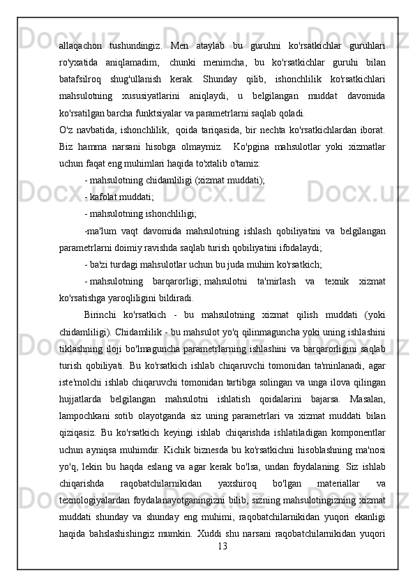allaqachon tushundingiz.	 Men	 ataylab	 bu	 guruhni	 ko'rsatkichlar	 guruhlari
ro'yxatida	
 aniqlamadim,    	chunki	 menimcha ,	 bu	 ko'rsatkichlar	 guruhi	 bilan
batafsilroq	
 shug'ullanish	 kerak.	 Shunday	 qilib,	 ishonchlilik	 ko'rsatkichlari
mahsulotning	
 xususiyatlarini	 aniqlaydi,	 u	 belgilangan	 muddat	 davomida
ko'rsatilgan	
 barcha	 funktsiyalar	 va	 parametrlarni	 saqlab	 qoladi.	 
O'z	
 navbatida,	 ishonchlilik,    	qoida	 tariqasida,	 bir	 nechta	 ko'rsatkichlardan	 iborat.
Biz	
 hamma	 narsani	 hisobga	 olmaymiz.	  Ko'pgina	 mahsulotlar	 yoki	 xizmatlar
uchun	
 faqat	 eng	 muhimlari	 haqida	 to'xtalib	 o'tamiz:
-   mahsulotning	
 chidamliligi	 (xizmat	 muddati);
-   kafolat	
 muddati;	 
-	
 mahsulotning	 ishonchliligi;  
-ma'lum	
 vaqt	 davomida	 mahsulotning	 ishlash	 qobiliyatini	 va	 belgilangan
parametrlarni	
 doimiy	 ravishda	 saqlab	 turish	 qobiliyatini	 ifodalaydi;
-	
 ba'zi	 turdagi	 mahsulotlar	 uchun	 bu	 juda	 muhim	 ko'rsatkich;
-   mahsulotning	
 barqarorligi;   mahsulotni	 ta'mirlash	 va	 texnik	 xizmat
ko'rsatishga	
 yaroqliligini	 bildiradi.	 
Birinchi	
 ko'rsatkich	 - bu	 mahsulotning	 xizmat	 qilish	 muddati	 (yoki
chidamliligi).	
 Chidamlilik	 - bu	 mahsulot	 yo'q	 qilinmaguncha	 yoki	 uning	 ishlashini
tiklashning	
 iloji	 bo'lmaguncha	 parametrlarning	 ishlashini	 va	 barqarorligini	 saqlab
turish	
 qobiliyati.	 Bu	 ko'rsatkich	 ishlab	 chiqaruvchi	 tomonidan	 ta'minlanadi,	 agar
iste'molchi	
 ishlab	 chiqaruvchi	 tomonidan	 tartibga	 solingan	 va	 unga	 ilova	 qilingan
hujjatlarda	
 belgilangan	 mahsulotni	 ishlatish	 qoidalarini	 bajarsa.	 Masalan,
lampochkani	
 sotib	 olayotganda	 siz	 uning	 parametrlari	 va	 xizmat	 muddati	 bilan
qiziqasiz.	
 Bu	 ko'rsatkich	 keyingi	 ishlab	 chiqarishda	 ishlatiladigan	 komponentlar
uchun	
 ayniqsa	 muhimdir.	 Kichik	 biznesda	 bu	 ko'rsatkichni	 hisoblashning	 ma'nosi
yo'q,	
 lekin	 bu	 haqda	 eslang	 va	 agar	 kerak	 bo'lsa,	 undan	 foydalaning.	 Siz	 ishlab
chiqarishda	
 	raqobatchilarnikidan	 	yaxshiroq	 	bo'lgan	 	materiallar	 	va
texnologiyalardan	
 foydalanayotganingizni	 bilib,	 sizning	 mahsulotingizning	 xizmat
muddati	
 shunday	 va	 shunday	 eng	 muhimi,	 raqobatchilarnikidan	 yuqori	 ekanligi
haqida	
 bahslashishingiz	 mumkin.	 Xuddi	 shu	 narsani	 raqobatchilarnikidan	 yuqori
13