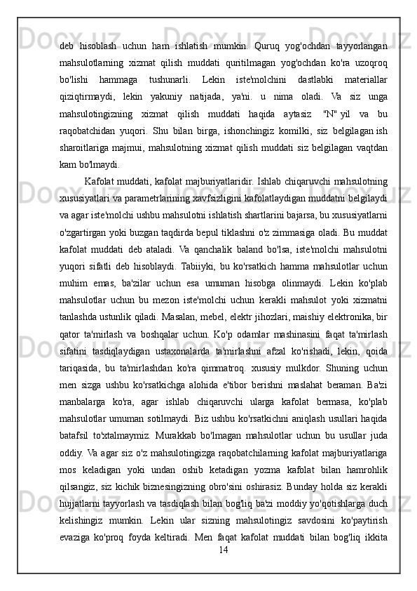 deb hisoblash	 uchun	 ham	 ishlatish	 mumkin.	 Quruq	 yog'ochdan	 tayyorlangan
mahsulotlarning	
 xizmat	 qilish	 muddati	 quritilmagan	 yog'ochdan	 ko'ra	 uzoqroq
bo'lishi	
 hammaga	 tushunarli.	 Lekin	 iste'molchini	 dastlabki	 materiallar
qiziqtirmaydi,	
 lekin	 yakuniy	 natijada,	 ya'ni.	 u	 nima	 oladi.	 Va	 siz	 unga
mahsulotingizning	
 xizmat	 qilish	 muddati	 haqida	 aytasiz	    "N"   yil	 va	 bu
raqobatchidan	
 yuqori.	 Shu	 bilan	 birga,	 ishonchingiz	 komilki,	 siz	 belgilagan   ish
sharoitlariga	
 majmui ,	 mahsulotning	 xizmat	 qilish	 muddati	 siz	 belgilagan	 vaqtdan
kam	
 bo'lmaydi.
Kafolat	
 muddati,	 kafolat	 majburiyatlaridir.	 Ishlab	 chiqaruvchi	 mahsulotning
xususiyatlari	
 va	 parametrlarining	 xavfsizligini	 kafolatlaydigan	 muddatni	 belgilaydi
va	
 agar	 iste'molchi	 ushbu	 mahsulotni	 ishlatish	 shartlarini	 bajarsa,	 bu	 xususiyatlarni
o'zgartirgan	
 yoki	 buzgan	 taqdirda	 bepul	 tiklashni	 o'z	 zimmasiga	 oladi.	 Bu	 muddat
kafolat	
 muddati	 deb	 ataladi.	 Va	 qanchalik	 baland	 bo'lsa,	 iste'molchi	 mahsulotni
yuqori	
 sifatli	 deb	 hisoblaydi.	 Tabiiyki,	 bu	 ko'rsatkich	 hamma	 mahsulotlar	 uchun
muhim	
 emas,	 ba'zilar	 uchun	 esa	 umuman	 hisobga	 olinmaydi.	 Lekin	 ko'plab
mahsulotlar	
 uchun	 bu	 mezon	 iste'molchi	 uchun	 kerakli	 mahsulot	 yoki	 xizmatni
tanlashda	
 ustunlik	 qiladi.	 Masalan,	 mebel,	 elektr	 jihozlari,	 maishiy	 elektronika,	 bir
qator	
 ta'mirlash	 va	 boshqalar	 uchun.	 Ko'p	 odamlar	 mashinasini	 faqat	 ta'mirlash
sifatini	
 tasdiqlaydigan	 ustaxonalarda	 ta'mirlashni	 afzal	 ko'rishadi,	 lekin,	 qoida
tariqasida,	
 bu	 ta'mirlashdan	 ko'ra	 qimmatroq.	 xususiy	 mulkdor.	 Shuning	 uchun
men	
 sizga	 ushbu	 ko'rsatkichga	 alohida	 e'tibor	 berishni	 maslahat	 beraman.	 Ba'zi
manbalarga	
 ko'ra,	 agar	 ishlab	 chiqaruvchi	 ularga	 kafolat	 bermasa,	 ko'plab
mahsulotlar	
 umuman	 sotilmaydi.	 Biz	 ushbu	 ko'rsatkichni	 aniqlash	 usullari	 haqida
batafsil	
 to'xtalmaymiz.	 Murakkab	 bo'lmagan	 mahsulotlar	 uchun	 bu	 usullar	 juda
oddiy.	
 Va	 agar	 siz	 o'z	 mahsulotingizga	 raqobatchilarning	 kafolat	 majburiyatlariga
mos	
 keladigan	 yoki	 undan	 oshib	 ketadigan	 yozma	 kafolat	 bilan	 hamrohlik
qilsangiz,	
 siz	 kichik	 biznesingizning	 obro'sini	 oshirasiz.	 Bunday	 holda	 siz	 kerakli
hujjatlarni	
 tayyorlash	 va	 tasdiqlash	 bilan	 bog'liq	 ba'zi	 moddiy	 yo'qotishlarga	 duch
kelishingiz	
 mumkin.	 Lekin	 ular	 sizning	 mahsulotingiz	 savdosini	 ko'paytirish
evaziga	
 ko'proq	 foyda	 keltiradi.	 Men	 faqat	 kafolat	 muddati	 bilan	 bog'liq	 ikkita
14