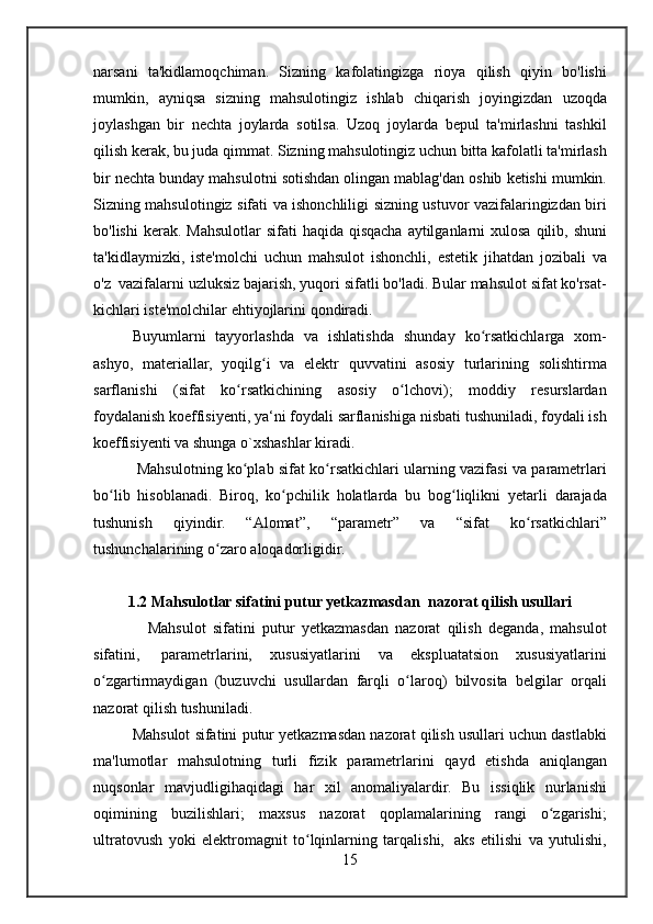 narsani ta'kidlamoqchiman.	 Sizning	 kafolatingizga	 rioya	 qilish	 qiyin	 bo'lishi
mumkin,	
 ayniqsa	 sizning	 mahsulotingiz	 ishlab	 chiqarish	 joyingizdan	 uzoqda
joylashgan	
 bir	 nechta	 joylarda	 sotilsa.	 Uzoq	 joylarda	 bepul	 ta'mirlashni	 tashkil
qilish	
 kerak,	 bu	 juda	 qimmat.	 Sizning	 mahsulotingiz	 uchun	 bitta	 kafolatli	 ta'mirlash
bir	
 nechta	 bunday	 mahsulotni	 sotishdan	 olingan	 mablag'dan	 oshib	 ketishi	 mumkin.
Sizning	
 mahsulotingiz	 sifati	 va	 ishonchliligi	 sizning	 ustuvor	 vazifalaringizdan	 biri
bo'lishi	
 kerak.	 Mahsulotlar	 sifati	 haqida	 qisqacha	 aytilganlarni	 xulosa	 qilib,	 shuni
ta'kidlaymizki,	
 iste'molchi	 uchun	 mahsulot	 ishonchli,	 estetik	 jihatdan	 jozibali	 va
o'z    	
vazifalarni	 uzluksiz	 bajarish ,	 yuqori	 sifatli	 bo'ladi.	 Bular	 mahsulot	 sifat	 ko'rsat-
kichlari	
 iste'molchilar	 ehtiyojlarini	 qondiradi.
Buyumlarni	
 tayyorlashda	 va	 ishlatishda	 shunday	 ko rsatkichlarga	 xom-	ʻ
ashyo,	
 materiallar,	 yoqilg i	 va	 elektr	 quvvatini	 asosiy	 turlarining	 solishtirma	ʻ
sarflanishi	
 (sifat	 ko rsatkichining	 asosiy	 o lchovi);	 moddiy	 resurslardan	ʻ ʻ
foydalanish	
 koeffisiyenti,	 ya‘ni	 foydali	 sarflanishiga	 nisbati	 tushuniladi,	 foydali	 ish
koeffisiyenti	
 va	 shunga	 o`xshashlar	 kiradi.
 	
Mahsulotning	 ko plab	 sifat	 ko rsatkichlari	 ularning	 vazifasi	 va	 parametrlari	ʻ ʻ
bo lib	
 hisoblanadi.	 Biroq,	 ko pchilik	 holatlarda	 bu	 bog liqlikni	 yetarli	 darajada	ʻ ʻ ʻ
tushunish	
 	qiyindir.	 	“Alomat”,	 	“parametr”	 	va	 	“sifat	 	ko rsatkichlari”	ʻ
tushunchalarining	
 o zaro	 aloqadorligidir.	ʻ
1.2 Mahsulotlar sifatini putur yetkazmasdan    nazorat qilish usullari
 	
       Mahsulot	 sifatini	 putur	 yetkazmasdan	 nazorat	 qilish	 deganda,	 mahsulot
sifatini,    	
parametrlarini,	 xususiyatlarini	 va	 ekspluatatsion	 xususiyatlarini
o zgartirmaydigan	
 (buzuvchi	 usullardan	 farqli	 o laroq)	 bilvosita	 belgilar	 orqali	ʻ ʻ
nazorat	
 qilish	 tushuniladi.
Mahsulot
 sifatini	 putur	 yetkazmasdan	 nazorat	 qilish	 usullari	 uchun	 dastlabki
ma'lumotlar	
 mahsulotning	 turli	 fizik	 parametrlarini	 qayd	 etishda	 aniqlangan
nuqsonlar	
 mavjudligihaqidagi	 har	 xil	 anomaliyalardir.	 Bu	 issiqlik	 nurlanishi
oqimining	
 buzilishlari;	 maxsus	 nazorat	 qoplamalarining	 rangi	 o zgarishi;ʻ
ultratovush	
 yoki	 elektromagnit	 to lqinlarning	 tarqalishi,	ʻ    	aks	 etilishi	 va	 yutulishi,
15 