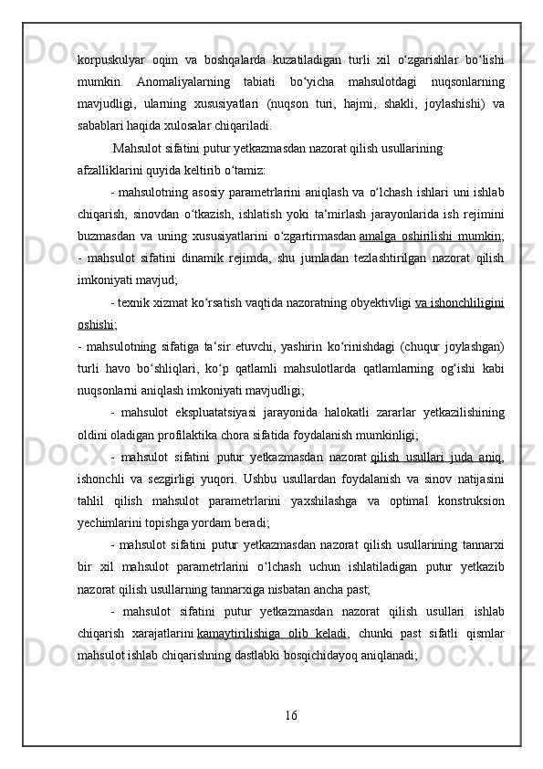 korpuskulyar oqim	 va	 boshqalarda	 kuzatiladigan	 turli	 xil	 o zgarishlar	 bo lishi	ʻ ʻ
mumkin.	
 Anomaliyalarning	 tabiati	 bo yicha	 mahsulotdagi	 nuqsonlarning	ʻ
mavjudligi,	
 ularning	 xususiyatlari	 (nuqson	 turi,	 hajmi,	 shakli,	 joylashishi)	 va
sabablari	
 haqida	 xulosalar	 chiqariladi.
 	
Mahsulot	 sifatini	 putur	 yetkazmasdan	 nazorat	 qilish	 usullarining	 
afzalliklarini	
 quyida	 keltirib	 o tamiz:ʻ
-	
 mahsulotning	 asosiy	 parametrlarini	 aniqlash	 va	 o lchash	 ishlari	 uni	 ishlab	ʻ
chiqarish,	
 sinovdan	 o tkazish,	 ishlatish	 yoki	 ta‘mirlash	 jarayonlarida	 ish	 rejimini	ʻ
buzmasdan	
 va	 uning	 xususiyatlarini	 o zgartirmasdanʻ   amalga	 oshirilishi	 mumkin ;
-	
 mahsulot	 sifatini	 dinamik	 rejimda,	 shu	 jumladan	 tezlashtirilgan	 nazorat	 qilish
imkoniyati	
 mavjud;
-	
 texnik	 xizmat	 ko rsatish	 vaqtida	 nazoratning	 obyektivligi	ʻ   va	 ishonchliligini
oshishi ;
-	
 mahsulotning	 sifatiga	 ta‘sir	 etuvchi,	 yashirin	 ko rinishdagi	 (chuqur	 joylashgan)	ʻ
turli	
 havo	 bo shliqlari,	 ko p	 qatlamli	 mahsulotlarda	 qatlamlarning	 og ishi	 kabi	ʻ ʻ ʻ
nuqsonlarni	
 aniqlash	 imkoniyati	 mavjudligi;
-	
 mahsulot	 ekspluatatsiyasi	 jarayonida	 halokatli	 zararlar	 yetkazilishining
oldini	
 oladigan	 profilaktika	 chora	 sifatida	 foydalanish	 mumkinligi;
-	
 mahsulot	 sifatini	 putur	 yetkazmasdan	 nazorat   qilish	 usullari	 juda	 aniq ,
ishonchli	
 va	 sezgirligi	 yuqori.	 Ushbu	 usullardan	 foydalanish	 va	 sinov	 natijasini
tahlil	
 qilish	 mahsulot	 parametrlarini	 yaxshilashga	 va	 optimal	 konstruksion
yechimlarini	
 topishga	 yordam	 beradi;
-	
 mahsulot	 sifatini	 putur	 yetkazmasdan	 nazorat	 qilish	 usullarining	 tannarxi
bir	
 xil	 mahsulot	 parametrlarini	 o lchash	 uchun	 ishlatiladigan	 putur	 yetkazib	ʻ
nazorat	
 qilish	 usullarning	 tannarxiga	 nisbatan	 ancha	 past;
-	
 mahsulot	 sifatini	 putur	 yetkazmasdan	 nazorat	 qilish	 usullari	 ishlab
chiqarish	
 xarajatlarini   kamaytirilishiga	 olib	 keladi ,	 chunki	 past	 sifatli	 qismlar
mahsulot	
 ishlab	 chiqarishning	 dastlabki	 bosqichidayoq	 aniqlanadi;
16