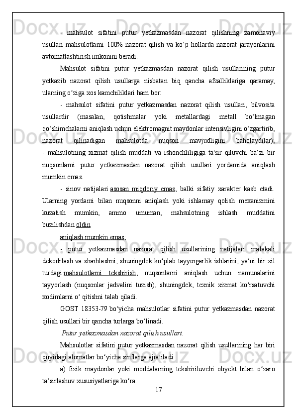 - mahsulot	 sifatini	 putur	 yetkazmasdan	 nazorat	 qilishning	 zamonaviy
usullari	
 mahsulotlarni	 100%	 nazorat	 qilish	 va	 ko p	 hollarda	 nazorat	 jarayonlarini	ʻ
avtomatlashtirish	
 imkonini	 beradi.
Mahsulot	
 sifatini	 putur	 yetkazmasdan	 nazorat	 qilish	 usullarining	 putur
yetkazib	
 nazorat	 qilish	 usullarga	 nisbatan	 biq	 qancha	 afzalliklariga	 qaramay,
ularning	
 o ziga	 xos	 kamchiliklari	 ham	 bor:	ʻ
-	
 mahsulot	 sifatini	 putur	 yetkazmasdan	 nazorat	 qilish	 usullari,	 bilvosita
usullardir	
 	(masalan,	 	qotishmalar	 	yoki	 	metallardagi	 	metall	 	bo lmagan	ʻ
qo shimchalarni	
 aniqlash	 uchun	 elektromagnit	 maydonlar	 intensivligini	 o zgartirib,	ʻ ʻ
nazorat	
 	qilinadigan	 	mahsulotda	 	nuqson	 	mavjudligini	 	baholaydilar);
-	
 mahsulotning	 xizmat	 qilish	 muddati	 va	 ishonchliligiga	 ta'sir	 qiluvchi	 ba‘zi	 bir
nuqsonlarni	
 putur	 yetkazmasdan	 nazorat	 qilish	 usullari	 yordamida	 aniqlash
mumkin	
 emas.
-
 sinov	 natijalari   asosan	 miqdoriy	 emas ,	 balki	 sifatiy	 xarakter	 kasb	 etadi.
Ularning	
 yordami	 bilan	 nuqsonni	 aniqlash	 yoki	 ishlamay	 qolish	 mexanizmini
kuzatish	
 	mumkin,	 	ammo	 	umuman,	 	mahsulotning	 	ishlash	 	muddatini
buzilishdan   oldin
aniqlash	
 mumkin	 emas ;
-	
 putur	 yetkazmasdan	 nazorat	 qilish	 usullarining	 natijalari	 malakali
dekodrlash	
 va	 sharhlashni,	 shuningdek	 ko plab	 tayyorgarlik	 ishlarini,	 ya‘ni	 bir	 xil	ʻ
turdagi   mahsulotlarni	
 tekshirish ,	 nuqsonlarni	 aniqlash	 uchun	 namunalarini
tayyorlash	
 (nuqsonlar	 jadvalini	 tuzish),	 shuningdek,	 texnik	 xizmat	 ko rsatuvchi	ʻ
xodimlarni	
 o	 qitishni	 talab	 qiladi.	ʻ
GOST
 18353-79   bo yicha	 mahsulotlar	 sifatini	 putur	 yetkazmasdan	 nazorat	ʻ
qilish	
 usullari	 bir	 qancha	 turlarga	 bo linadi.	ʻ
 	
Putur	 yetkazmasdan	 nazorat	 qilish	 usullari.
Mahsulotlar	
 sifatini	 putur	 yetkazmasdan	 nazorat	 qilish	 usullarining	 har	 biri
quyidagi	
 alomatlar	 bo yicha	 sinflarga	 ajratiladi:	ʻ
a)	
 fizik	 maydonlar	 yoki	 moddalarning	 tekshiriluvchi	 obyekt	 bilan	 o zaroʻ
ta‘sirlashuv	
 xususiyatlariga	 ko ra:	ʻ
17