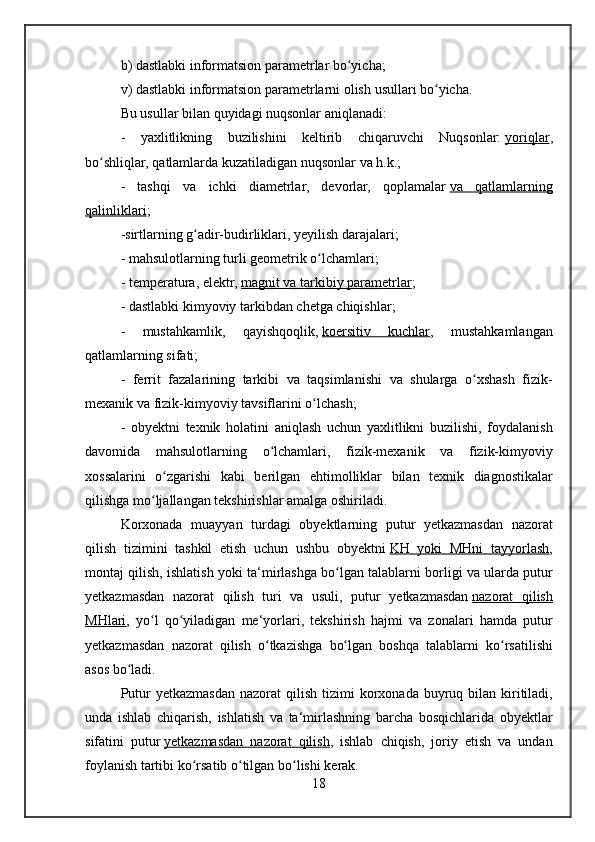 b) dastlabki	 informatsion	 parametrlar	 bo yicha;	ʻ
v)	
 dastlabki	 informatsion	 parametrlarni	 olish	 usullari	 bo yicha.	ʻ
Bu	
 usullar	 bilan	 quyidagi	 nuqsonlar	 aniqlanadi:
-	
 yaxlitlikning	 buzilishini	 keltirib	 chiqaruvchi	 Nuqsonlar:   yoriqlar ,
bo shliqlar,	
 qatlamlarda	 kuzatiladigan	 nuqsonlar	 va	 h.k.;	ʻ
-	
 tashqi	 va	 ichki	 diametrlar,	 devorlar,	 qoplamalar   va	 qatlamlarning
qalinliklari ;
-sirtlarning	
 g adir-budirliklari,	 yeyilish	 darajalari;	ʻ
-	
 mahsulotlarning	 turli	 geometrik	 o lchamlari;ʻ
-	
 temperatura,	 elektr,   magnit	 va	 tarkibiy	 parametrlar ;
-	
 dastlabki	 kimyoviy	 tarkibdan	 chetga	 chiqishlar;
-	
 	mustahkamlik,	 	qayishqoqlik,   koersitiv	 	kuchlar ,	 	mustahkamlangan
qatlamlarning	
 sifati;
-	
 ferrit	 fazalarining	 tarkibi	 va	 taqsimlanishi	 va	 shularga	 o xshash	 fizik-	ʻ
mexanik	
 va	 fizik-kimyoviy	 tavsiflarini	 o lchash;ʻ
-	
 obyektni	 texnik	 holatini	 aniqlash	 uchun	 yaxlitlikni	 buzilishi,	 foydalanish
davomida	
 mahsulotlarning	 o lchamlari,	 fizik-mexanik	 va	 fizik-kimyoviy	ʻ
xossalarini	
 o zgarishi	 kabi	 berilgan	 ehtimolliklar	 bilan	 texnik	 diagnostikalar	ʻ
qilishga	
 mo ljallangan	 tekshirishlar	 amalga	 oshiriladi.	ʻ
Korxonada	
 muayyan	 turdagi	 obyektlarning	 putur	 yetkazmasdan	 nazorat
qilish	
 tizimini	 tashkil	 etish	 uchun	 ushbu	 obyektni   KH	 yoki	 MHni	 tayyorlash ,
montaj	
 qilish,	 ishlatish	 yoki	 ta‘mirlashga	 bo lgan	 talablarni	 borligi	 va	 ularda	 putur	ʻ
yetkazmasdan	
 nazorat	 qilish	 turi	 va	 usuli,	 putur	 yetkazmasdan   nazorat	 qilish
MHlari ,	
 yo l	 qo yiladigan	 me‘yorlari,	 tekshirish	 hajmi	 va	 zonalari	 hamda	 putur	ʻ ʻ
yetkazmasdan	
 nazorat	 qilish	 o tkazishga	 bo lgan	 boshqa	 talablarni	 ko rsatilishi	ʻ ʻ ʻ
asos	
 bo ladi.	ʻ
Putur	
 yetkazmasdan	 nazorat	 qilish	 tizimi	 korxonada	 buyruq	 bilan	 kiritiladi,
unda	
 ishlab	 chiqarish,	 ishlatish	 va	 ta‘mirlashning	 barcha	 bosqichlarida	 obyektlar
sifatini	
 putur   yetkazmasdan	 nazorat	 qilish ,	 ishlab	 chiqish,	 joriy	 etish	 va	 undan
foylanish	
 tartibi	 ko rsatib	 o tilgan	 bo lishi	 kerak.	ʻ ʻ ʻ
18 