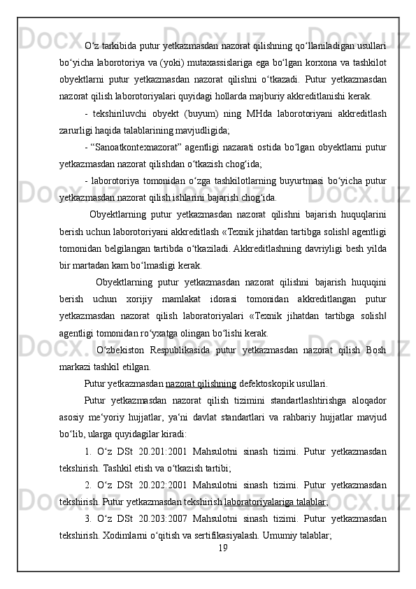 O z tarkibida	 putur	 yetkazmasdan	 nazorat	 qilishning	 qo llaniladigan	 usullari	ʻ ʻ
bo yicha
 laborotoriya	 va	 (yoki)	 mutaxassislariga	 ega	 bo lgan	 korxona	 va	 tashkilot	ʻ ʻ
obyektlarni	
 putur	 yetkazmasdan	 nazorat	 qilishni	 o tkazadi.	 Putur	 yetkazmasdan	ʻ
nazorat	
 qilish	 laborotoriyalari	 quyidagi	 hollarda	 majburiy	 akkreditlanishi	 kerak.
-	
 tekshiriluvchi	 obyekt	 (buyum)	 ning	 MHda	 laborotoriyani	 akkreditlash
zarurligi	
 haqida	 talablarining	 mavjudligida;
-	
 “Sanoatkontexnazorat”	 agentligi	 nazarati	 ostida	 bo lgan	 obyektlarni	 putur	ʻ
yetkazmasdan	
 nazorat	 qilishdan	 o tkazish	 chog ida;	ʻ ʻ
-	
 laborotoriya	 tomonidan	 o zga	 tashkilotlarning	 buyurtmasi	 bo yicha	 putur	ʻ ʻ
yetkazmasdan	
 nazorat	 qilish	 ishlarini	 bajarish	 chog ida.	ʻ
 	
Obyektlarning	 putur	 yetkazmasdan	 nazorat	 qilishni	 bajarish	 huquqlarini
berish	
 uchun	 laborotoriyani	 akkreditlash	 «Texnik	 jihatdan	 tartibga	 solish	 agentligi‖
tomonidan	
 belgilangan	 tartibda	 o tkaziladi.	 Akkreditlashning	 davriyligi	 besh	 yilda	ʻ
bir	
 martadan	 kam	 bo lmasligi	 kerak.	ʻ
 	
 Obyektlarning	 putur	 yetkazmasdan	 nazorat	 qilishni	 bajarish	 huquqini
berish	
 uchun	 xorijiy	 mamlakat	 idorasi	 tomonidan	 akkreditlangan	 putur
yetkazmasdan	
 nazorat	 qilish	 laboratoriyalari	 «Texnik	 jihatdan	 tartibga	 solish	‖
agentligi	
 tomonidan	 ro yxatga	 olingan	 bo lishi	 kerak.	ʻ ʻ
 	
 O zbekiston	 Respublikasida	 putur	 yetkazmasdan	 nazorat	 qilish	 Bosh	ʻ
markazi	
 tashkil	 etilgan.
Putur	
 yetk azmasdan   nazorat	 qilishning  	defektoskopik	 usullari.
Putur	
 yetkazmasdan	 nazorat	 qilish	 tizimini	 standartlashtirishga	 aloqador
asosiy	
 me‘yoriy	 hujjatlar,	 ya‘ni	 davlat	 standartlari	 va	 rahbariy	 hujjatlar	 mavjud
bo lib,	
 ularga	 quyidagilar	 kiradi:	ʻ
1.	
 O z	 DSt	 20.201:2001	 Mahsulotni	 sinash	 tizimi.	 Putur	 yetkazmasdan	ʻ
tekshirish.
 Tashkil	 etish	 va	 o tkazish	 tartibi;	ʻ
2.	
 O z	 DSt	 20.202:2001	 Mahsulotni	 sinash	 tizimi.	 Putur	 yetkazmasdan	ʻ
tekshirish.
 Putur	 yetkazmasdan	 tekshirish   laboratoriyalariga	 talablar ;
3.	
 O z	 DSt	 20.203:2007	 Mahsulotni	 sinash	 tizimi.	 Putur	 yetkazmasdan	ʻ
tekshirish.
 Xodimlarni	 o qitish	 va	 sertifikasiyalash.	 Umumiy	 talablar;	ʻ
19 