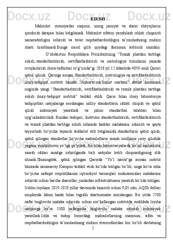 KIRISH
Mahsulot    xususiyatlar	 majmui,	 uning	 jamiyat	 va	 shaxs	 ehtiyojlarini
qondirish	
 darajasi	 bilan	 belgilanadi.	 Mahsulot	 sifatini	 yaxshilash	 ishlab	 chiqarish
samaradorligini	
 oshirish	 va	 tovar	 raqobatbardoshligini	 ta minlashning	 muhim	ʼ
sharti	
 hisoblanadi.Bunga	 misol	 qilib	 quydagi	 farmonni	 keltirish	 mumkin.
 	
        O‘zbekiston	 Respublikasi	 Prezidentining	 “Texnik	 jihatdan	 tartibga
solish,   standartlashtirish,	
 sertifikatlashtirish	 va	 metrologiya	 tizimlarini	 yanada
rivojlantirish	
 chora-tadbirlari	 to‘g‘risida”gi	 2018	 yil	 12	 dekabrda	 4059-sonli	 Qarori
qabul	
 qilindi.	 Qarorga	 asosan	 Standartlashtirish,	 metrologiya	 va	 sertifikatlashtirish
ilmiy-tadqiqot	
 instituti	 hamda	 “Axborot-ma’lumot	 markazi”	 davlat	 korxonasi
negizida	
 yangi	 “Standartlashtirish,	 sertifikatlashtirish	 va	 texnik	 jihatdan	 tartibga
solish	
 ilmiy-tadqiqot	 instituti”	 tashkil	 etildi.	 Qaror	 bilan	 ilmiy	 laboratoriya
tadqiqotlari	
 natijalariga	 asoslangan	 milliy	 standartlarni	 ishlab	 chiqish	 va	 qabul
qilish	
 	imkoniyati	 	yaratiladi	 	va	 	jahon	 	standartlari	 	talablari	 	bilan
uyg‘unlashtiriladi.   Bundan	
 tashqari,	 Institutni	 standartlashtirish,	 sertifikatlashtirish
va	
 texnik	 jihatdan	 tartibga	 solish	 sohasida	 kadrlar	 malakasini	 oshirish	 va	 qayta
tayyorlash	
 bo‘yicha	 tayanch	 tashkilot	 etib	 belgilanishi   standartlarni	 qabul	 qilish,
qabul	
 qilingan	 standartlar	 bo‘yicha	 mahsulotlarni	 sinash	 usullarini	 joriy	 qilishda
yagona	
 yondoshuvni	 yo‘lga	 qo‘yiladi.	 Bu	 bilan	 laboratoriyalarda	 bir	 xil	 mahsulotni
sinash	
 ishlari	 amalga	 oshirilganda	 turli	 natijalar	 kelib	 chiqmasligining	 oldi
olinadi.Shuningdek,	
 qabul	 qilingan	 Qarorda	 “Yo‘l	 xarita”ga	 asosan	 institut
bazasida	
 zamonaviy	 Kampus	 tashkil	 etish	 ko‘zda	 tutilgan	 bo‘lib,	 unga	 ko‘ra	 soha
bo‘yicha	
 nafaqat	 respublikamiz	 iqtisodiyot	 tarmoqlari	 mutaxassislari	 malakasini
oshirish	
 uchun	 barcha	 sharoitlar,	 jumladan	 infrastrukturani	 yaratish	 ko‘zda	 tutilgan.
Ushbu	
 loyihani	 2019-2020	 yillar	 davomida	 bajarish	 uchun	 9,05	 mln.	 AQSh	 dollari
miqdorida	
 Jahon	 banki	 bilan	 tegishli	 shartnomalar	 imzolangan.	 Bir	 yilda	 2700
nafar	
 tinglovchi	 malaka	 oshirishi	 uchun	 mo‘ljallangan	 institutda	 endilikda	 loyiha
natijasiga	
 ko‘ra	 5300	 nafargacha	 tinglovchi	 malaka	 oshirish	 imkoniyati
yaratiladi.Ichki	
 va	 tashqi	 bozordagi    	mahsulotlarning	 mazmuni,	 sifati	 va
raqobatbardoshligini	
 ta’minlashning	 muhim	 elementlaridan	 biri	 bo‘lib	 davlatning
2 