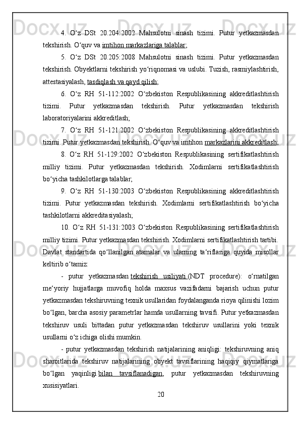 4. O z	 DSt	 20.204:2002	 Mahsulotni	 sinash	 tizimi.	 Putur	 yetkazmasdan	ʻ
tekshirish.
 O quv	 va	ʻ   imtihon	 markazlariga	 talablar ;
5.	
 O z	 DSt	 20.205:2008	 Mahsulotni	 sinash	 tizimi.	 Putur	 yetkazmasdan	ʻ
tekshirish.
 Obyektlarni	 tekshirish	 yo riqnomasi	 va	 uslubi.	 Tuzish,	 rasmiylashtirish,	ʻ
attestasiyalash,   tasdiqlash	
 va	 qayd	 qilish ;
6.	
 O z	 RH	 51-112:2002	 O zbekiston	 Respublikasining	 akkreditlashtirish	ʻ ʻ
tizimi.	
 	Putur	 	yetkazmasdan	 	tekshirish.	 	Putur	 	yetkazmasdan	 	tekshirish
laboratoriyalarini	
 akkreditlash;
7.	
 O z	 RH	 51-121:2002	 O zbekiston	 Respublikasining	 akkreditlashtirish	ʻ ʻ
tizimi.	
 Putur	 yetkazmasdan	 tekshirish.	 O quv	 va	 imtihon	ʻ   markazlarini	 akkreditlash ;
8.	
 O z	 RH	 51-129:2002	 O zbekiston	 Respublikasining	 sertifikatlashtirish	ʻ ʻ
milliy	
 tizimi.	 Putur	 yetkazmasdan	 tekshirish.	 Xodimlarni	 sertifikatlashtirish
bo yicha	
 tashkilotlarga	 talablar;	ʻ
9.	
 O z	 RH	 51-130:2003	 O zbekiston	 Respublikasining	 akkreditlashtirish	ʻ ʻ
tizimi.	
 Putur	 yetkazmasdan	 tekshirish.	 Xodimlarni	 sertifikatlashtirish	 bo yicha	ʻ
tashkilotlarni	
 akkreditasiyalash;
10.	
 O z	 RH	 51-131:2003	 O zbekiston	 Respublikasining	 sertifikatlashtirish	ʻ ʻ
milliy	
 tizimi.	 Putur	 yetkazmasdan	 tekshirish.	 Xodimlarni	 sertifikatlashtirish	 tartibi.
Davlat	
 standartida	 qo llanilgan	 atamalar	 va	 ularning	 ta‘riflariga	 quyida	 misollar	ʻ
keltirib	
 o tamiz:ʻ
-
 putur	 yetkazmasdan   tekshirish	 usiliyati 	      (NDT	 procedure):	 o rnatilganʻ
me‘yoriy	
 hujjatlarga	 muvofiq	 holda	 maxsus	 vazifadarni	 bajarish	 uchun	 putur
yetkazmasdan	
 tekshiruvning	 texnik	 usullaridan	 foydalanganda	 rioya	 qilinishi	 lozim
bo lgan,	
 barcha	 asosiy	 parametrlar	 hamda	 usullarning	 tavsifi.	 Putur	 yetkazmasdan	ʻ
tekshiruv	
 usuli	 bittadan	 putur	 yetkazmasdan	 tekshiruv	 usullarini	 yoki	 texnik
usullarni	
 o z	 ichiga	 olishi	 mumkin.	ʻ
-	
 putur	 yetkazmasdan	 tekshirish	 natijalarining	 aniqligi:	 tekshiruvning	 aniq
sharoitlarida	
 tekshiruv	 natijalarining	 obyekt	 tavsiflarining	 haqiqiy	 qiymatlariga
bo lgan	
 yaqinligi	ʻ   bilan	 tavsiflanadigan ,	 putur	 yetkazmasdan	 tekshiruvning
xusisiyatlari.
20