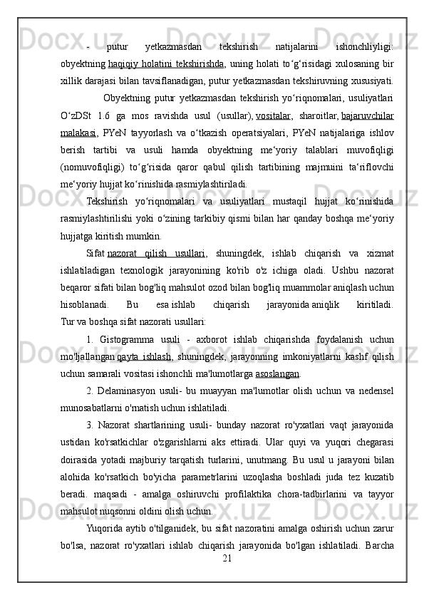 - 	putur	 	yetkazmasdan	 	tekshirish	 	natijalarini	 	ishonchliyligi:
obyektning   haqiqiy	
 holatini	 tekshirishda ,	 uning	 holati	 to g‘risidagi	 xulosaning	 bir	ʻ
xillik	
 darajasi	 bilan	 tavsiflanadigan,	 putur	 yetkazmasdan	 tekshiruvning	 xususiyati.
 	
          Obyektning	 putur	 yetkazmasdan	 tekshirish	 yo riqnomalari,	 usuliyatlari	ʻ
O zDSt	
 1.6	 ga	 mos	 ravishda	 usul	 (usullar),	ʻ   vositalar ,	 sharoitlar,   bajaruvchilar
malakasi ,	
 PYeN	 tayyorlash	 va	 o tkazish	 operatsiyalari,	 PYeN	 natijalariga	 ishlov	ʻ
berish	
 tartibi	 va	 usuli	 hamda	 obyektning	 me‘yoriy	 talablari	 muvofiqligi
(nomuvofiqligi)	
 to g risida	 qaror	 qabul	 qilish	 tartibining	 majmuini	 ta‘riflovchi	ʻ ʻ
me‘yoriy	
 hujjat	 ko rinishida	 rasmiylashtiriladi.	ʻ
Tekshirish
 yo riqnomalari	 va	 usuliyatlari	 mustaqil	 hujjat	 ko rinishida	ʻ ʻ
rasmiylashtirilishi	
 yoki	 o zining	 tarkibiy	 qismi	 bilan	 har	 qanday	 boshqa	 me‘yoriy	ʻ
hujjatga	
 kiritish	 mumkin.
Sifat   nazorat	
 qilish	 usullari ,	 shuningdek,	 ishlab	 chiqarish	 va	 xizmat
ishlatiladigan	
 texnologik	 jarayonining	 ko'rib	 o'z	 ichiga	 oladi.	  Ushbu	 nazorat
beqaror	
 sifati	 bilan	 bog'liq	 mahsulot	 ozod	 bilan	 bog'liq	 muammolar	 aniqlash	 uchun
hisoblanadi.	
 	Bu	 	esa   ishlab	 	chiqarish	 	jarayonida   aniqlik	 	kiritiladi.
Tur	
 va	 boshqa	 sifat	 nazorati	 usullari:
1.	
 Gistogramma	 usuli	 - axborot	 ishlab	 chiqarishda	 foydalanish	 uchun
mo'ljallangan   qayta	
 ishlash ,	 shuningdek,	 jarayonning	 imkoniyatlarni	 kashf	 qilish
uchun	
 samarali	 vositasi	 ishonchli	 ma'lumotlarga   asoslangan .
2.	
 Delaminasyon	 usuli-	 bu	 muayyan	 ma'lumotlar	 olish	 uchun	 va	 nedensel
munosabatlarni	
 o'rnatish	 uchun	 ishlatiladi.
3.	
 Nazorat	 shartlarining	 usuli-	 bunday	 nazorat	 ro'yxatlari	 vaqt	 jarayonida
ustidan	
 ko'rsatkichlar	 o'zgarishlarni	 aks	 ettiradi.	 Ular	 quyi	 va	 yuqori	 chegarasi
doirasida	
 yotadi	 majburiy	 tarqatish	 turlarini,	 unutmang.	 Bu	 usul	 u jarayoni	 bilan
alohida	
 ko'rsatkich	 bo'yicha	 parametrlarini	 uzoqlasha	 boshladi	 juda	 tez	 kuzatib
beradi.	
 maqsadi	 - amalga	 oshiruvchi	 profilaktika	 chora-tadbirlarini	 va	 tayyor
mahsulot	
 nuqsonni	 oldini	 olish	 uchun.
Yuqorida	
 aytib	 o'tilganidek,	 bu	 sifat	 nazoratini	 amalga	 oshirish	 uchun	 zarur
bo'lsa,	
 nazorat	 ro'yxatlari	 ishlab	 chiqarish	 jarayonida	 bo'lgan	 ishlatiladi.	 Barcha
21 