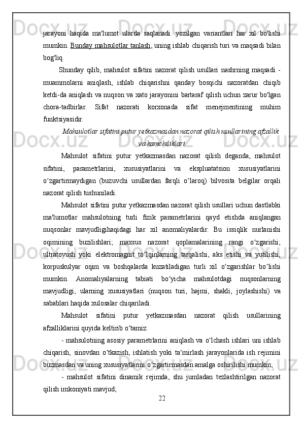 jarayoni haqida	 ma'lumot	 ularda	 saqlanadi.	 yozilgan	 variantlari	 har	 xil	 bo'lishi
mumkin.   Bunday	
 mahsulotlar	 tanlash ,	 uning	 ishlab	 chiqarish	 turi	 va	 maqsadi	 bilan
bog'liq.
 	
     Shunday	 qilib,	 mahsulot	 sifatini	 nazorat	 qilish	 usullari	 nashrning	 maqsadi	 -
muammolarni	
 aniqlash,	 ishlab	 chiqarishni	 qanday	 bosqichi	 nazoratdan	 chiqib
ketdi-da	
 aniqlash	 va	 nuqson	 va	 xato	 jarayonini	 bartaraf	 qilish	 uchun	 zarur	 bo'lgan
chora-tadbirlar.	
 Sifat	 nazorati	 korxonada	 sifat	 menejmentining	 muhim
funktsiyasidir.
Mahsulotlar	
 sifatini	 putur	 yetkazmasdan	 nazorat	 qilish	 usullarining	 afzallik
va	
 kamchiliklari
Mahsulot	
 sifatini	 putur	 yetkazmasdan	 nazorat	 qilish	 deganda,	 mahsulot
sifatini,	
 	parametrlarini,	 	xususiyatlarini	 	va	 	ekspluatatsion	 	xususiyatlarini
o zgartirmaydigan	
 (buzuvchi	 usullardan	 farqli	 o laroq)	 bilvosita	 belgilar	 orqali	ʻ ʻ
nazorat	
 qilish	 tushuniladi.
Mahsulot
 sifatini	 putur	 yetkazmasdan	 nazorat	 qilish	 usullari	 uchun	 dastlabki
ma'lumotlar	
 mahsulotning	 turli	 fizik	 parametrlarini	 qayd	 etishda	 aniqlangan
nuqsonlar	
 mavjudligihaqidagi	 har	 xil	 anomaliyalardir.	 Bu	 issiqlik	 nurlanishi
oqimining	
 buzilishlari;	 maxsus	 nazorat	 qoplamalarining	 rangi	 o zgarishi;ʻ
ultratovush	
 yoki	 elektromagnit	 to lqinlarning	 tarqalishi,	 aks	 etishi	 va	 yutilishi,	ʻ
korpuskulyar	
 oqim	 va	 boshqalarda	 kuzatiladigan	 turli	 xil	 o zgarishlar	 bo lishi	ʻ ʻ
mumkin.	
 Anomaliyalarning	 tabiati	 bo yicha	 mahsulotdagi	 nuqsonlarning	ʻ
mavjudligi,	
 ularning	 xususiyatlari	 (nuqson	 turi,	 hajmi,	 shakli,	 joylashishi)	 va
sabablari	
 haqida	 xulosalar	 chiqariladi.
Mahsulot	
 sifatini	 putur	 yetkazmasdan	 nazorat	 qilish	 usullarining
afzalliklarini	
 quyida	 keltirib	 o tamiz:ʻ
-	
 mahsulotning	 asosiy	 parametrlarini	 aniqlash	 va	 o lchash	 ishlari	 uni	 ishlab	ʻ
chiqarish,	
 sinovdan	 o tkazish,	 ishlatish	 yoki	 ta‘mirlash	 jarayonlarida	 ish	 rejimini	ʻ
buzmasdan	
 va	 uning	 xususiyatlarini	 o zgartirmasdan	 amalga	 oshirilishi	 mumkin;	ʻ
-	
 mahsulot	 sifatini	 dinamik	 rejimda,	 shu	 jumladan	 tezlashtirilgan	 nazorat
qilish	
 imkoniyati	 mavjud;	 
22