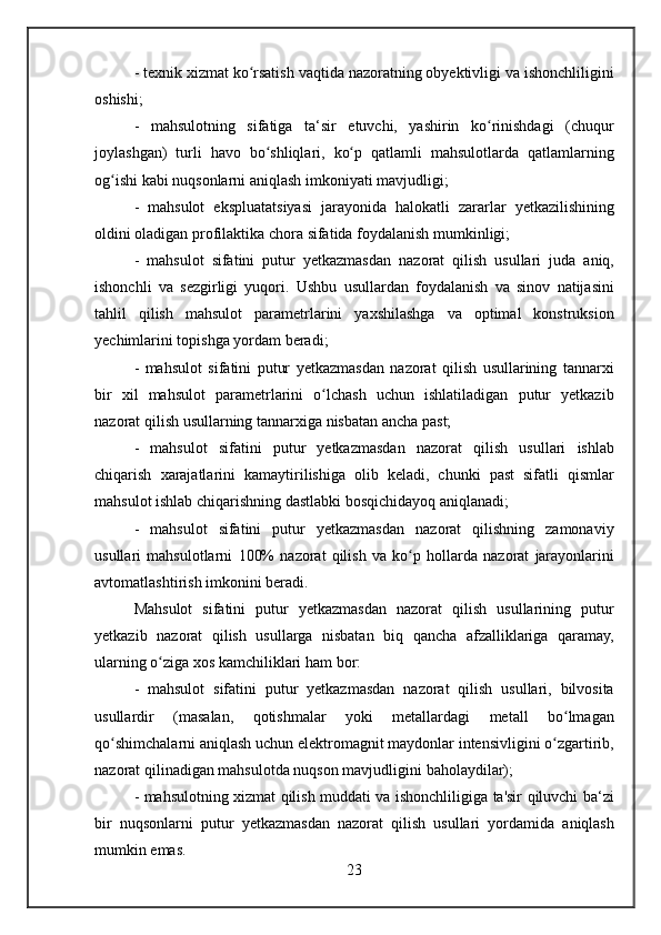 - texnik	 xizmat	 ko rsatish	 vaqtida	 nazoratning	 obyektivligi	 va	 ishonchliligini	ʻ
oshishi;
-	
 mahsulotning	 sifatiga	 ta‘sir	 etuvchi,	 yashirin	 ko rinishdagi	 (chuqur	ʻ
joylashgan)	
 turli	 havo	 bo shliqlari,	 ko p	 qatlamli	 mahsulotlarda	 qatlamlarning	ʻ ʻ
og ishi	
 kabi	 nuqsonlarni	 aniqlash	 imkoniyati	 mavjudligi;	ʻ
-	
 mahsulot	 ekspluatatsiyasi	 jarayonida	 halokatli	 zararlar	 yetkazilishining
oldini	
 oladigan	 profilaktika	 chora	 sifatida	 foydalanish	 mumkinligi;
-	
 mahsulot	 sifatini	 putur	 yetkazmasdan	 nazorat	 qilish	 usullari	 juda	 aniq,
ishonchli	
 va	 sezgirligi	 yuqori.	 Ushbu	 usullardan	 foydalanish	 va	 sinov	 natijasini
tahlil	
 qilish	 mahsulot	 parametrlarini	 yaxshilashga	 va	 optimal	 konstruksion
yechimlarini	
 topishga	 yordam	 beradi;
-	
 mahsulot	 sifatini	 putur	 yetkazmasdan	 nazorat	 qilish	 usullarining	 tannarxi
bir	
 xil	 mahsulot	 parametrlarini	 o lchash	 uchun	 ishlatiladigan	 putur	 yetkazib	ʻ
nazorat	
 qilish	 usullarning	 tannarxiga	 nisbatan	 ancha	 past;
-	
 mahsulot	 sifatini	 putur	 yetkazmasdan	 nazorat	 qilish	 usullari	 ishlab
chiqarish	
 xarajatlarini	 kamaytirilishiga	 olib	 keladi,	 chunki	 past	 sifatli	 qismlar
mahsulot	
 ishlab	 chiqarishning	 dastlabki	 bosqichidayoq	 aniqlanadi;
-	
 mahsulot	 sifatini	 putur	 yetkazmasdan	 nazorat	 qilishning	 zamonaviy
usullari	
 mahsulotlarni	 100%	 nazorat	 qilish	 va	 ko p	 hollarda	 nazorat	 jarayonlarini	ʻ
avtomatlashtirish	
 imkonini	 beradi.
Mahsulot	
 sifatini	 putur	 yetkazmasdan	 nazorat	 qilish	 usullarining	 putur
yetkazib	
 nazorat	 qilish	 usullarga	 nisbatan	 biq	 qancha	 afzalliklariga	 qaramay,
ularning	
 o ziga	 xos	 kamchiliklari	 ham	 bor:	ʻ
-	
 mahsulot	 sifatini	 putur	 yetkazmasdan	 nazorat	 qilish	 usullari,	 bilvosita
usullardir	
 	(masalan,	 	qotishmalar	 	yoki	 	metallardagi	 	metall	 	bo lmagan	ʻ
qo shimchalarni	
 aniqlash	 uchun	 elektromagnit	 maydonlar	 intensivligini	 o zgartirib,	ʻ ʻ
nazorat	
 qilinadigan	 mahsulotda	 nuqson	 mavjudligini	 baholaydilar);
-	
 mahsulotning	 xizmat	 qilish	 muddati	 va	 ishonchliligiga	 ta'sir	 qiluvchi	 ba‘zi
bir	
 nuqsonlarni	 putur	 yetkazmasdan	 nazorat	 qilish	 usullari	 yordamida	 aniqlash
mumkin	
 emas.
23 