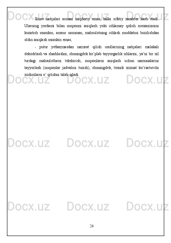 Sinov natijalari	 asosan	 miqdoriy	 emas,	 balki	 sifatiy	 xarakter	 kasb	 etadi.
Ularning	
 yordami	 bilan	 nuqsonni	 aniqlash	 yoki	 ishlamay	 qolish	 mexanizmini
kuzatish	
 mumkin,	 ammo	 umuman,	 mahsulotning	 ishlash	 muddatini	 buzilishdan
oldin	
 aniqlash	 mumkin	 emas;
-	
 putur	 yetkazmasdan	 nazorat	 qilish	 usullarining	 natijalari	 malakali
dekodrlash	
 va	 sharhlashni,	 shuningdek	 ko plab	 tayyorgarlik	 ishlarini,	 ya‘ni	 bir	 xil	ʻ
turdagi	
 mahsulotlarni	 tekshirish,	 nuqsonlarni	 aniqlash	 uchun	 namunalarini
tayyorlash	
 (nuqsonlar	 jadvalini	 tuzish),	 shuningdek,	 texnik	 xizmat	 ko rsatuvchi	ʻ
xodimlarni	
 o	 qitishni	 talab	 qiladi.	ʻ
24