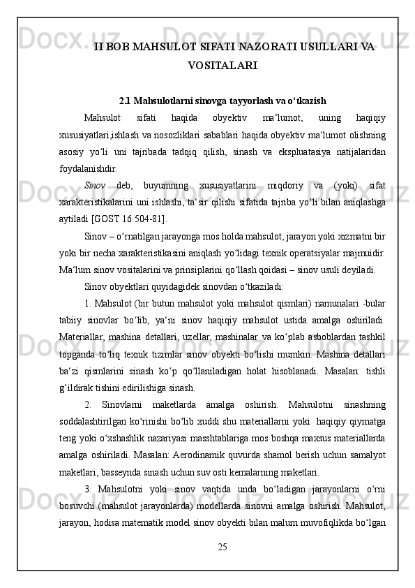 II BOB MAHSULOT SIFATI NAZORATI USULLARI VA
VOSITALARI
2.1 Mahsulotlarni sinovga tayyorlash va o‘tkazish
Mahsulot 	sifati	 	haqida	 	obyektiv	 	ma‘lumot,	 	uning	 	haqiqiy
xususiyatlari,ishlash	
 va	 nosozliklari	 sabablari	 haqida	 obyektiv	 ma‘lumot	 olishning
asosiy	
 yo li	 uni	 tajribada	 tadqiq	 qilish,	 sinash	 va	 ekspluatasiya	 natijalaridan	ʻ
foydalanishdir.
Sinov	
  deb,	 buyumning	 xususiyatlarini	 miqdoriy	 va	 (yoki)	 sifat
xarakteristikalarini	
 uni	 ishlashi,	 ta‘sir	 qilishi	 sifatida	 tajriba	 yo li	 bilan	 aniqlashga	ʻ
aytiladi	
 [GOST	 16	 504-81].
Sinov	
 – o rnatilgan	 jarayonga	 mos	 holda	 mahsulot,	 jarayon	 yoki	 xizmatni	 bir	ʻ
yoki	
 bir	 necha	 xarakteristikasini	 aniqlash	 yo lidagi	 texnik	 operatsiyalar	 majmuidir.	ʻ
Ma‘lum	
 sinov	 vositalarini	 va	 prinsiplarini	 qo llash	 qoidasi	 – sinov	 usuli	 deyiladi.	ʻ
Sinov	
 obyektlari	 quyidagidek	 sinovdan	 o tkaziladi:ʻ
1.	
 Mahsulot	 (bir	 butun	 mahsulot	 yoki	 mahsulot	 qismlari)	 namunalari	 -bular
tabiiy	
 sinovlar	 bo lib,	 ya‘ni	 sinov	 haqiqiy	 mahsulot	 ustida	 amalga	 oshiriladi.	ʻ
Materiallar,	
 mashina	 detallari,	 uzellar,	 mashinalar	 va	 ko plab	 asboblardan	 tashkil	ʻ
topganda	
 to liq	 texnik	 tizimlar	 sinov	 obyekti	 bo lishi	 mumkin.	 Mashina	 detallari	ʻ ʻ
ba‘zi	
 qismlarini	 sinash	 ko p	 qo llaniladigan	 holat	 hisoblanadi.	 Masalan:	 tishli	ʻ ʻ
g‘ildirak	
 tishini	 edirilishiga	 sinash.
2.	
 Sinovlarni	 maketlarda	 amalga	 oshirish.	 Mahsulotni	 sinashning
soddalashtirilgan	
 ko rinishi	 bo lib	 xuddi	 shu	 materiallarni	 yoki	  haqiqiy	 qiymatga	ʻ ʻ
teng	
 yoki	 o xshashlik	 nazariyasi	 masshtablariga	 mos	 boshqa	 maxsus	 materiallarda	ʻ
amalga	
 oshiriladi.	 Masalan:	 Aerodinamik	 quvurda	 shamol	 berish	 uchun	 samalyot
maketlari,	
 basseynda	 sinash	 uchun	 suv	 osti	 kemalarning	 maketlari.
3.	
 Mahsulotni	 yoki	 sinov	 vaqtida	 unda	 bo ladigan	 jarayonlarni	 o rni	ʻ ʻ
bosuvchi	
 (mahsulot	 jarayonlarda)	 modellarda	 sinovni	 amalga	 oshirish.	 Mahsulot,
jarayon,	
 hodisa	 matematik	 model	 sinov	 obyekti	 bilan	 malum	 muvofiqlikda	 bo lgan	ʻ
25 