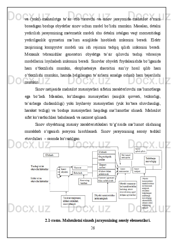 va (yoki)	 mahsulotga	 ta‘sir	 etib	 turuvchi	 va	 sinov	 jarayonida	 mahsulot	 o rniniʻ
bosadigan	
 boshqa	 obyektlar	 sinov	 uchun	 model	 bo lishi	 mumkin.	 Masalan,	 detalni	ʻ
yedirilish	
 jarayonining	 matematik	 modeli	 shu	 detalni	 istalgan	 vaqt	 momentidagi
yedirilganlik	
 qiymatini	 ma‘lum	 aniqlikda	 hisoblash	 imkonini	 beradi.	 Elektr
zanjirining	
 kompyuter	 modeli	 uni	 ish	 rejimini	 tadqiq	 qilish	 imkonini	 beradi.
Mexanik	
 tebranishlar	 generatori	 obyektga	 ta‘sir	 qiluvchi	 tashqi	 vibrasiya
modellarini	
 loyihalash	 imkonini	 beradi.	 Sinovlar	 obyekti	 foydalanishda	 bo lganida	ʻ
ham	
 o tkazilishi	 mumkin,	 ekspluatasiya	 sharoitini	 sun‘iy	 hosil	 qilib	 ham	ʻ
o tkazilishi	
 mumkin,	 hamda	 belgilangan	 ta‘sirlarni	 amalga	 oshirib	 ham	 bajarilishi	ʻ
mumkin.
Sinov	
 natijasida	 mahsulot	 xususiyatlari	 sifatini	 xarakterlovchi	 ma‘lumotlarga
ega	
 bo ladi.	 Masalan,	 ko zlangan	 xususiyatlari	 (aniqlik	 quvvati,	 tezkorligi,	ʻ ʻ
ta‘sirlarga	
 chidamliligi)	 yoki	 loyihaviy	 xususiyatlari	 (yuk	 ko tara	 oluvchanligi,	ʻ
harakat	
 tezligi)	 va	 boshqa	 xususiyatlari	 haqidagi	 ma‘lumotlar	 olinadi.	 Mahsulot
sifat	
 ko rsatkichlari	 baholanadi	 va	 nazorat	 qilinadi.	ʻ
Sinov	
 obyektning	 xususiy	 xarakteristikalari	 to g‘risida	 ma‘lumot	 olishning	ʻ
murakkab	
 o rganish	 jarayoni	 hisoblanadi.	 Sinov	 jarayonining	 asosiy	 tashkil	ʻ
etuvchilari	
  – rasmda	 ko rsatilgan	ʻ
2.1-rasm. Mahsulotni sinash jarayonining asosiy elementlari.
26 