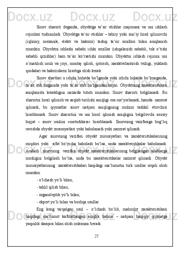 Sinov sharoiti	 deganda,	 obyektga	 ta‘sir	 etishlar	 majmuasi	 va	 uni	 ishlash
rejimlari	
 tushuniladi.	 Obyektga	 ta‘sir	 etishlar	 – tabiiy	 yoki	 sun‘iy	 hosil	 qilinuvchi
(iqlimiy,	
 mexanik,	 elektr	 va	 hakozo)	 tashqi	 ta‘sir	 omillari	 bilan	 aniqlanish
mumkin.	
 Obyektni	 ishlashi	 sababi	 ichki	 omillar	 (ishqalanish	 sababli,	 tok	 o tishiʻ
sababli	
 qizishlar)	 ham	 ta‘sir	 ko rsatishi	 mumkin.	 Obyektni	 ishlash	 rejimni	 uni	ʻ
o rnatilish	
 usuli	 va	 joyi,	 montaj	 qilish,	 qotirish,	 xarakterlantirish	 tezligi,	 yuklash	ʻ
qoidalari	
 va	 hakozolarni	 hisobga	 olish	 kerak	 .
Sinov	
 shartlari	 u ishchi	 holatda	 bo lganda	 yoki	 ishchi	 holatda	 bo lmaganda,	ʻ ʻ
ta‘sir	
 etib	 turganida	 yoki	 ta‘sir	 etib	 bo lgandan	 keyin.	 Obyektning	 xarakteristikasi	ʻ
aniqlanishi	
 kerakligini	 nazarda	 tutish	 mumkin.	 Sinov	 sharoiti	 belgilanadi.	 Bu
sharoitni	
 hosil	 qilinish	 va	 saqlab	 turilishi	 aniqligi	 esa	 me‘yorlanadi,	 hamda	  nazorat
qilinadi,	
 bu	 qiymatlar	 sinov	 natijasi	 aniqligining	 muhim	 tashkil	 etuvchisi
hisoblanadi.	
 Sinov	 sharoitini	 va	 uni	 hosil	 qilinish	 aniqligini	 belgilovchi	 asosiy
hujjat	
 – sinov	 usulini	 «metodikasi»	 hisoblanadi.	 Sinovning	 vazifasiga	 bog‘liq
ravishda	
 obyekt	 xususiyatlari	 yoki	 baholanadi	 yoki	 nazorat	 qilinadi.
 	
Agar	 sinovning	 vazifasi	 obyekt	 xususiyatlari	 va	 xarakteristikalarining
miqdori	
 yoki	  sifat	 bo yicha	 baholash	 bo lsa,	 unda	 xarakteristikalar	 baholanadi.	ʻ ʻ
Aralash	
  sinovning	  vazifasi	 obyekt	 xarakteristikalarining	 belgilangan	 talablarga
mosligini	
 belgilash	 bo lsa,	 unda	 bu	 xarakteristikalar	 nazorat	 qilinadi.	 Obyekt	ʻ
xususiyatlarining	
  xarakteristikalari	 haqidagi	 ma‘lumotni	 turli	 usullar	 orqali	 olish
mumkin:
-	
 o lchash	 yo li	 bilan;	ʻ ʻ
-	
 tahlil	 qilish	 bilan;
-	
 organoleptik	 yo li	 bilan;	ʻ
-	
 ekpert	 yo li	 bilan	 va	 boshqa	 usullar.	ʻ
Eng	
 keng	 tarqalgan	 usul	 –	 o lchash	 bo lib,	 mahsulot	 xarakteristikasi	ʻ ʻ
haqidagi	
 ma‘lumot	 kafolatlangan	 aniqlik	 bahosi	 – natijani	 haqiqiy	 qiymatga
yaqinlik	
 darajasi	 bilan	 olish	 imkonini	 beradi.
27 