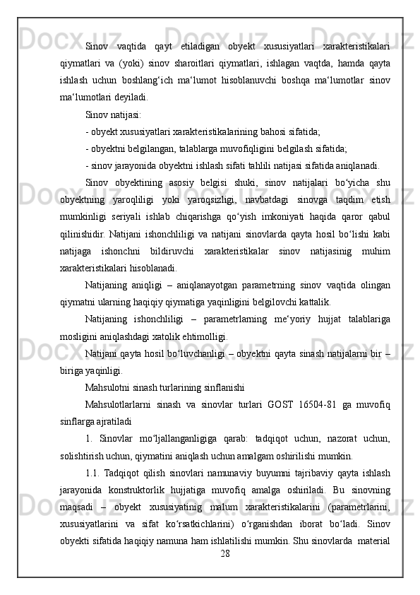 Sinov vaqtida	 qayt	 etiladigan	 obyekt	 xususiyatlari	 xarakteristikalari
qiymatlari	
 va	 (yoki)	 sinov	 sharoitlari	 qiymatlari,	 ishlagan	 vaqtda,	 hamda	 qayta
ishlash	
 uchun	 boshlang‘ich	 ma‘lumot	 hisoblanuvchi	 boshqa	 ma‘lumotlar	 sinov
ma‘lumotlari	
 deyiladi.
Sinov
 natijasi:
-	
 obyekt	 xususiyatlari	 xarakteristikalarining	 bahosi	 sifatida;
-	
 obyektni	 belgilangan,	 talablarga	 muvofiqligini	 belgilash	 sifatida;
-	
 sinov	 jarayonida	 obyektni	 ishlash	 sifati	 tahlili	 natijasi	 sifatida	 aniqlanadi.
Sinov	
 obyektining	 asosiy	 belgisi	 shuki,	 sinov	 natijalari	 bo yicha	 shu	ʻ
obyektning	
 yaroqliligi	 yoki	 yaroqsizligi,	 navbatdagi	 sinovga	 taqdim	 etish
mumkinligi	
 seriyali	 ishlab	 chiqarishga	 qo yish	 imkoniyati	 haqida	 qaror	 qabul	ʻ
qilinishidir.	
 Natijani	 ishonchliligi	 va	 natijani	 sinovlarda	 qayta	 hosil	 bo lishi	 kabi	ʻ
natijaga	
 ishonchni	 bildiruvchi	 xarakteristikalar	 sinov	 natijasinig	 muhim
xarakteristikalari	
 hisoblanadi.
Natijaning
 aniqligi	 – aniqlanayotgan	 parametrning	 sinov	 vaqtida	 olingan
qiymatni	
 ularning	 haqiqiy	 qiymatiga	 yaqinligini	 belgilovchi	 kattalik.
Natijaning	
 ishonchliligi	 –	 parametrlarning	 me‘yoriy	 hujjat	 talablariga
mosligini	
 aniqlashdagi	 xatolik	 ehtimolligi.
Natijani	
 qayta	 hosil	 bo luvchanligi	 – obyektni	 qayta	 sinash	 natijalarni	 bir	 –	ʻ
biriga	
 yaqinligi.
Mahsulotni	
 sinash	 turlarining	 sinflanishi
Mahsulotlarlarni	
 sinash	 va	 sinovlar	 turlari	 GOST	 16504-81	 ga	 muvofiq
sinflarga	
 ajratiladi
1.
 Sinovlar	 mo ljallanganligiga	 qarab:	 tadqiqot	 uchun,	 nazorat	 uchun,	ʻ
solishtirish	
 uchun,	 qiymatini	 aniqlash	 uchun	 amalgam	 oshirilishi	 mumkin.
1.1.	
 Tadqiqot	 qilish	 sinovlari	 namunaviy	 buyumni	 tajribaviy	 qayta	 ishlash
jarayonida	
 konstruktorlik	 hujjatiga	 muvofiq	 amalga	 oshiriladi.	 Bu	 sinovning
maqsadi	
 –	 obyekt	 xususiyatinig	 malum	 xarakteristikalarini	 (parametrlarini,
xususiyatlarini	
 va	 sifat	 ko rsatkichlarini)	 o rganishdan	 iborat	 bo ladi.	 Sinov	ʻ ʻ ʻ
obyekti	
 sifatida	 haqiqiy	 namuna	 ham	 ishlatilishi	 mumkin.	 Shu	 sinovlarda	  material
28