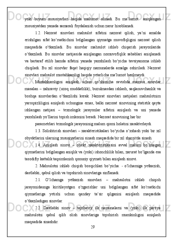 yoki buyum	 xususiyatlari	 haqida	 malumot	 olinadi.	 Bu	 ma‘lumot	  aniqlangan
xususiyatdan	
 yanada	 samarali	 foydalanish	 uchun	 zarur	 hisoblanadi.
1.2.	
 Nazorat	 sinovlari	 mahsulot	 sifatini	 nazorat	 qilish,	 ya‘ni	 amalda
erishilgan	
 sifat	 ko rsatkichini	 belgilangan	 qiymatga	 muvofiqligini	 nazorat	 qilish	ʻ
maqsadida	
 o tkaziladi.	 Bu	 sinovlar	 mahsulot	 ishlab	 chiqarish	 jarayonlarida	ʻ
o tkaziladi.	
 Bu	 sinovlar	 natijasida	 aniqlangan	 nomuvofiqlik	 sabablari	 aniqlanadi	ʻ
va
 bartaraf	 etilib	 hamda	 sifatini	 yanada	 yaxshilash	 bo yicha	 tavsiyanoma	 ishlab	ʻ
chiqiladi.	
 Bu	 xil	 sinovlar	 faqat	 haqiqiy	 namunalarda	 amalga	 oshiriladi.	 Nazorat
sinovlari	
 mahsulot	 mustahkamligi	 haqida	 yetarlicha	 ma‘lumot	 berilmaydi.
Mustahkamligini	
 aniqlash	 uchun	 qo shimcha	 ravishda	 maxsus	 sinovlar	ʻ
masalan	
 – zahiraviy	 (uzoq	 muddatlilik),	 buzulmasdan	 ishlash,	 saqlanuvchanlik	 va
boshqa	
 sinovlardan	 o tkazilishi	 kerak.	 Nazorat	 sinovlari	 natijalari	 mahsulotnim	ʻ
yaroqsizliligini	
 aniqlash	 uchungina	 emas,	 balki	 nazorat	 sinovining	 statistik	 qayta
ishlangan	
 natijasi	 –	 texnologik	 jarayonlar	 sifatini	 aniqlash	 va	 uni	 yanada
yaxshilash	
 yo llarini	 topish	 imkonini	 beradi.	 Nazorat	 sinovining	 har	 bir	ʻ
parametrlari	
 texnologik	 jarayoninig	 malum	 qismi	 holatini	 xarakterlaydi.
1.3.	
 Solishtirish	 sinovlari	 – xarakteristikalari	 bo yicha	 o xshash	 yoki	 bir	 xil	ʻ ʻ
obyektlarini	
 ularning	 xususiyatlarini	 sinash	 maqsadida	 bir	 xil	 sharoitda	 sinash.
1.4.	
 Aniqlash	 sinovi	 – obekt	 xarakteristikasini	 avval	 malum	 bo lmagan	ʻ
qiymatlarini	
 belgilangan	 aniqlik	 va	 (yoki)	 ishonchlilik	 bilan,	 zarurat	 bo lganda	 esa	ʻ
tasodifiy	
 kattalik	 taqsimlanish	 qonuniy	 qiymati	 bilan	 aniqlash	 sinovi.
2.	
 Mahsulotni	 ishlab	 chiqish	 bosqichlari	 bo yicha:	 - o lchamiga	 yetkazish,	ʻ ʻ
dastlabki,	
 qabul	 qilish	 va	 topshirish	 sinovlariga	 sinflanadi.
2.1.	
 O‘lchamga	 yetkazish	 sinovlari	 –	 mahsulotni	 ishlab	 chiqish
jarayonidaunga	
 kiritilayotgan	 o zgarishlar	 uni	 belgilangan	 sifat	 ko rsatkichi	ʻ ʻ
qiymatlariga	
 yetishi	 uchun	 qanday	 ta‘sir	 qilganini	 aniqlash	 maqsadida
o tkaziladigan	
 sinovlar.	ʻ
2.2.	
 Dastlabki	 sinov	 – tajribaviy	 ilk	 namunalarni	 va	 (yoki)	 ilk	 partiya
mahsulotni	
 qabul	 qilib	 olish	 sinovlariga	 topshirish	 mumkinligini	 aniqlash
maqsadida	
 sinashdir.
29