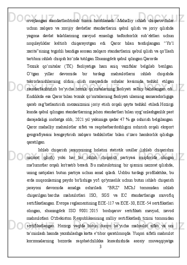 rivojlangan standartlashtirish	 tizimi	 hisoblanadi.	 Mahalliy	 ishlab	 chiqaruvchilar
uchun	
 xalqaro	 va	 xorijiy	 davlatlar	 standartlarini	 qabul	 qilish	 va	 joriy	 qilishda
yagona	
 davlat	 talablarining	 mavjud	 emasligi	 tadbirkorlik	 sub’ektlari	 uchun
noqulayliklar	
 keltirib	 chiqarayotgan	 edi.	 Qaror	 bilan	 tasdiqlangan	 “Yo‘l
xarita”sining	
 tegishli	 bandiga	 asosan	 xalqaro	 standartlarini	 qabul	 qilish	 va	 qo‘llash
tartibini	
 ishlab	 chiqish	 ko‘zda	 tutilgan.Shuningdek	 qabul	 qilingan	 Qarorda
Texnik	
 qo‘mitalar	 (TK)	 faoliyatiga	 ham	 aniq	 vazifalar	 belgilab	 berilgan.
O‘tgan	
 	yillar	 	davomida	 	bir	 	turdagi	 	mahsulotlarni	 	ishlab	 	chiqishda
takrorlanishlarning	
 oldini	 olish	 maqsadida	 sohalar	 kesimida	 tashkil	 etilgan
standartlashtirish	
 bo‘yicha	 texnik	 qo‘mitalarning	 faoliyati	 salbiy	 baholangan	 edi.
Endilikda	
 esa	 Qaror	 bilan	 texnik	 qo‘mitalarning	 faoliyati	 ularning	 samaradorligiga
qarab	
 rag‘batlantirish	 mexanizmini	 joriy	 etish	 orqali	 qayta	 tashkil	 etiladi.Hozirgi
kunda	
 qabul	 qilingan	 standartlarning	 jahon	 standartlari	 bilan	 uyg‘unlashganlik	 past
darajadaligi	
 inobatga	 olib,	 2021	 yil	 yakuniga	 qadar	 47	 %	 ga	 oshirish	 belgilangan.
Qaror	
 mahalliy	 mahsulotlar	 sifati	 va	 raqobatbardoshligini	 oshirish	 orqali	 eksport
geografiyasini	
 kengaytirish	 xalqaro	 tashkilotlar	 bilan	 o‘zaro	 hamkorlik	 qilishga
qaratilgan.	
 
Ishlab	
 chiqarish	 jarayonining	 holatini	 statistik	 usullar	 (ishlab	 chiqarishni
nazorat	
 qilish)	 yoki	 har	 bir	 ishlab	 chiqarish	 partiyasi	 miqdorida	 olingan
ma'lumotlar	
 orqali	 ko'rsatib	 beradi.	 Bu	 mahsulotning    	bir	 qismini	 nazorat	 qilishda,
uning	
 natijalari	 butun	 partiya	 uchun	 amal	 qiladi.	 Ushbu	 turdagi	 profilaktika,	 bu
erda	
 nuqsonlarning	 paydo	 bo'lishiga	 yo'l	 qo'ymaslik	 uchun	 butun	 ishlab	 chiqarish
jarayoni	
 davomida	 amalga	 oshiriladi.	 "BRZ"	 MChJ	 tomonidan	 ishlab
chiqarilgan   barcha	
 mahsulotlari	 ISO,	 SGS	 va	 EC	 standartlariga	 muvofiq
sertifikatlangan.	
 Evropa	 reglamentining	 ECE-117	 va	 ECE-30,	 ECE-54	 sertifikatlari
olingan,	
 shuningdek	 ISO	 9001:2015    	boshqaruv	 sertifikati	 mavjud,	 zavod
mahsulotlari	
 O'zbekiston	 Respublikasining	 milliy	 sertifikatlash	 tizimi	 tomonidan
sertifikatlangan.	
 Hozirgi	 vaqtda	 butun	 dunyo	 bo yicha	 mahsulot	 sifati	 va	 uni	ʻ
ta‘minlash	
 hamda	 yaxshilashga	 katta	 e‘tibor	 qaratilmoqda.	 Yuqori	 sifatli	 mahsulot
korxonalarning	
 bozorda	 raqobatchilikka	 kurashishida	 asosiy	 muvaqqiyatga
3 