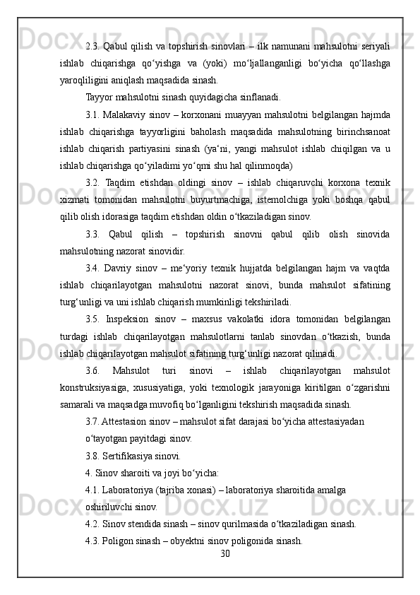 2.3. Qabul	 qilish	 va	 topshirish	 sinovlari	 – ilk	 namunani	 mahsulotni	 seriyali
ishlab	
 chiqarishga	 qo yishga	 va	 (yoki)	 mo ljallanganligi	 bo yicha	 qo llashga	ʻ ʻ ʻ ʻ
yaroqliligini	
 aniqlash	 maqsadida	 sinash.
Tayyor	
 mahsulotni	 sinash	 quyidagicha	 sinflanadi.
3.1.	
 Malakaviy	 sinov	 – korxonani	 muayyan	 mahsulotni	 belgilangan	 hajmda
ishlab	
 chiqarishga	 tayyorligini	 baholash	 maqsadida	 mahsulotning	 birinchsanoat
ishlab	
 chiqarish	 partiyasini	 sinash	 (ya‘ni,	 yangi	 mahsulot	 ishlab	 chiqilgan	 va	 u
ishlab	
 chiqarishga	 qo yiladimi	 yo qmi	 shu	 hal	 qilinmoqda)	ʻ ʻ
3.2.	
 Taqdim	 etishdan	 oldingi	 sinov	 – ishlab	 chiqaruvchi	 korxona	 texnik
xizmati	
 tomonidan	 mahsulotni	 buyurtmachiga,	 istemolchiga	 yoki	 boshqa	 qabul
qilib	
 olish	 idorasiga	 taqdim	 etishdan	 oldin	 o tkaziladigan	 sinov.	ʻ
3.3.	
 Qabul	 qilish	 –	 topshirish	 sinovni	 qabul	 qilib	 olish	 sinovida
mahsulotning	
 nazorat	 sinovidir.
3.4.	
 Davriy	 sinov	 – me‘yoriy	 texnik	 hujjatda	 belgilangan	 hajm	 va	 vaqtda
ishlab	
 chiqarilayotgan	 mahsulotni	 nazorat	 sinovi,	 bunda	 mahsulot	 sifatining
turg‘unligi	
 va	 uni	 ishlab	 chiqarish	 mumkinligi	 tekshiriladi.
3.5.	
 Inspeksion	 sinov	 – maxsus	 vakolatki	 idora	 tomonidan	 belgilangan
turdagi	
 ishlab	 chiqarilayotgan	 mahsulotlarni	 tanlab	 sinovdan	 o tkazish,	 bunda	ʻ
ishlab	
 chiqarilayotgan	 mahsulot	 sifatining	 turg‘unligi	 nazorat	 qilinadi.
3.6.	
 	Mahsulot	 	turi	 	sinovi	 	–	 	ishlab	 	chiqarilayotgan	 	mahsulot
konstruksiyasiga,	
 xususiyatiga,	 yoki	 texnologik	 jarayoniga	 kiritilgan	 o zgarishniʻ
samarali	
 va	 maqsadga	 muvofiq	 bo lganligini	 tekshirish	 maqsadida	 sinash.	ʻ
3.7.	
 Attestasion	 sinov	 – mahsulot	 sifat	 darajasi	 bo yicha	 attestasiyadan	ʻ
o tayotgan	
 payitdagi	 sinov.	ʻ
3.8.	
 Sertifikasiya	 sinovi.
4.	
 Sinov	 sharoiti	 va	 joyi	 bo yicha:	ʻ
4.1.	
 Laboratoriya	 (tajriba	 xonasi)	 – laboratoriya	 sharoitida	 amalga
oshiriluvchi	
 sinov.
4.2.	
 Sinov	 stendida	 sinash	 – sinov	 qurilmasida	 o tkaziladigan	 sinash.	ʻ
4.3.	
 Poligon	 sinash	 – obyektni	 sinov	 poligonida	 sinash.
30 