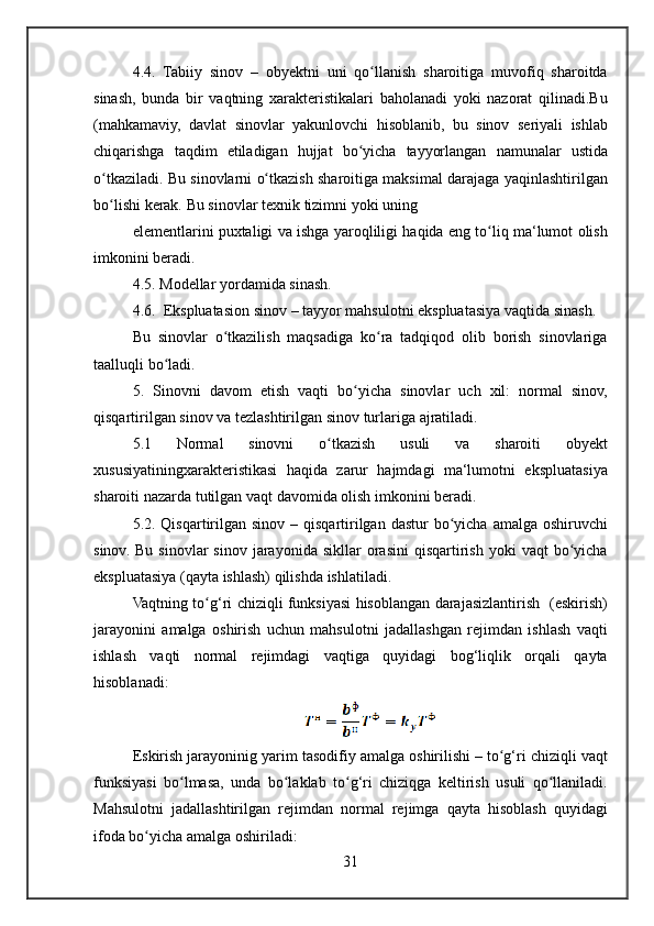 4.4. Tabiiy	 sinov	 – obyektni	 uni	 qo llanish	 sharoitiga	 muvofiq	 sharoitda	ʻ
sinash,	
 bunda	 bir	 vaqtning	 xarakteristikalari	 baholanadi	 yoki	 nazorat	 qilinadi.Bu
(mahkamaviy,	
 davlat	 sinovlar	 yakunlovchi	 hisoblanib,	 bu	 sinov	 seriyali	 ishlab
chiqarishga	
 taqdim	 etiladigan	 hujjat	 bo yicha	 tayyorlangan	 namunalar	 ustida	ʻ
o tkaziladi.	
 Bu	 sinovlarni	 o tkazish	 sharoitiga	 maksimal	 darajaga	 yaqinlashtirilgan	ʻ ʻ
bo lishi	
 kerak.	 Bu	 sinovlar	 texnik	 tizimni	 yoki	 uning	ʻ
elementlarini	
 puxtaligi	 va	 ishga	 yaroqliligi	 haqida	 eng	 to liq	 ma‘lumot	 olish	ʻ
imkonini	
 beradi.
4.5.
 Modellar	 yordamida	 sinash.
4.6.	
  Ekspluatasion	 sinov	 – tayyor	 mahsulotni	 ekspluatasiya	 vaqtida	 sinash.
Bu	
 sinovlar	 o tkazilish	 maqsadiga	 ko ra	 tadqiqod	 olib	 borish	 sinovlariga	ʻ ʻ
taalluqli	
 bo ladi.	ʻ
5.	
 Sinovni	 davom	 etish	 vaqti	 bo yicha	 sinovlar	 uch	 xil:	 normal	 sinov,	ʻ
qisqartirilgan	
 sinov	 va	 tezlashtirilgan	 sinov	 turlariga	 ajratiladi.
5.1	
 	Normal	 	sinovni	 	o tkazish	 	usuli	 	va	 	sharoiti	 	obyekt	ʻ
xususiyatiningxarakteristikasi	
 haqida	 zarur	 hajmdagi	 ma‘lumotni	 ekspluatasiya
sharoiti	
 nazarda	 tutilgan	 vaqt	 davomida	 olish	 imkonini	 beradi.
5.2.	
 Qisqartirilgan	 sinov	 – qisqartirilgan	 dastur	 bo yicha	 amalga	 oshiruvchi	ʻ
sinov.	
 Bu	 sinovlar	 sinov	 jarayonida	 sikllar	 orasini	 qisqartirish	 yoki	 vaqt	 bo yicha	ʻ
ekspluatasiya	
 (qayta	 ishlash)	 qilishda	 ishlatiladi.
Vaqtning	
 to g‘ri	 chiziqli	 funksiyasi	 hisoblangan	 darajasizlantirish	  (eskirish)	ʻ
jarayonini	
 amalga	 oshirish	 uchun	 mahsulotni	 jadallashgan	 rejimdan	 ishlash	 vaqti
ishlash	
 vaqti	 normal	 rejimdagi	 vaqtiga	 quyidagi	 bog‘liqlik	 orqali	 qayta
hisoblanadi:
Eskirish	
 jarayoninig	 yarim	 tasodifiy	 amalga	 oshirilishi	 – to g‘ri	 chiziqli	 vaqt	ʻ
funksiyasi	
 bo lmasa,	 unda	 bo laklab	 to g‘ri	 chiziqga	 keltirish	 usuli	 qo llaniladi.	ʻ ʻ ʻ ʻ
Mahsulotni	
 jadallashtirilgan	 rejimdan	 normal	 rejimga	 qayta	 hisoblash	 quyidagi
ifoda	
 bo yicha	 amalga	 oshiriladi:	ʻ
31 