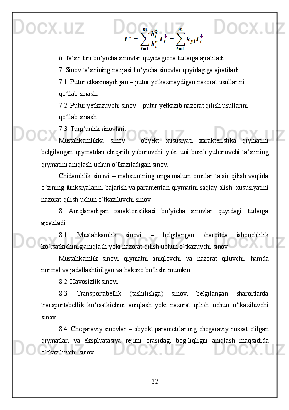 6. Ta’sir	 turi	 bo yicha	 sinovlar	 quyidagicha	 turlarga	 ajratiladi	ʻ
7.	
 Sinov	 ta’sirining	 natijasi	 bo yicha	 sinovlar	 quyidagiga	 ajratiladi:	ʻ
7.1.	
 Putur	 etkazmaydigan	 – putur	 yetkazmaydigan	 nazorat	 usullarini
qo llab	
 sinash.	ʻ
7.2.
 Putur	 yetkazuvchi	 sinov	 – putur	 yetkazib	 nazorat	 qilish	 usullarini
qo llab	
 sinash.	ʻ
7.3.
 Turg‘unlik	 sinovlari:
Mustahkamlikka	
 sinov	 –	 obyekt	 xususiyati	 xarakteristika	 qiymatini
belgilangan	
 qiymatdan	 chiqarib	 yuboruvchi	 yoki	 uni	 buzib	 yuboruvchi	 ta‘sirning
qiymatini	
 aniqlash	 uchun	 o tkaziladigan	 sinov.	ʻ
Chidamlilik	
 sinovi	 – mahsulotning	 unga	 malum	 omillar	 ta‘sir	 qilish	 vaqtida
o zining	
 funksiyalarini	 bajarish	 va	 parametrlari	 qiymatini	 saqlay	 olish	  xususiyatini	ʻ
nazorat	
 qilish	 uchun	 o tkaziluvchi	 sinov.	ʻ
8.	
 Aniqlanadigan	 xarakteristikasi	 bo yicha	 sinovlar	 quyidagi	 turlarga	ʻ
a jratiladi
8.1.	
 	Mustahkamlik	 	sinovi	 	–	 	belgilangan	 	sharoitda	 	ishonchlilik
ko rsatkichinig	
 aniqlash	 yoki	 nazorat	 qilish	 uchun	 o tkazuvchi	 sinov.	ʻ ʻ
Mustahkamlik	
 sinovi	 qiymatni	 aniqlovchi	 va	 nazorat	 qiluvchi,	 hamda
normal	
 va	 jadallashtirilgan	 va	 hakozo	 bo lishi	 mumkin.	ʻ
8.2.	
 Havosizlik	 sinovi.
8.3.	
 Transportabellik	 	(tashilishga)	 	sinovi	 	belgilangan	 	sharoitlarda
transportabellik	
 ko rsatkichini	 aniqlash	 yoki	 nazorat	 qilish	 uchun	 o tkaziluvchi	ʻ ʻ
sinov.
8.4.	
 Chegaraviy	 sinovlar	 – obyekt	 parametrlarinig	 chegaraviy	 ruxsat	 etilgan
qiymatlari	
 va	 ekspluatasiya	 rejimi	 orasidagi	 bog‘liqligni	 aniqlash	 maqsadida
o tkaziluvchi	
 sinov.	ʻ
32 