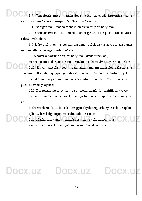 8.5. Texnologik	 sinov	 – mahsulotni	 ishlab	 chikarish	 jarayonida	 uning
texnologikligini	
 baholash	 maqsadida	 o tkaziluvchi	 sinov.	ʻ
9.	
 Olinadigan	 ma’lumot	 bo yicha	 «Tanlanma	 miqdori	 bo yicha».	ʻ ʻ
9.1.	
 Guruhlar	 sinash	 – sifat	 ko rsatkichini	 guruhlab	 aniqlash	 usuli	 bo yicha	ʻ ʻ
o`tkaziluvchi	
 sinov.
9.2.	
 Individual	 sinov	 – sinov	 natijasi	 uzining	 alohida	 xususiyatiga	 ega	 aynan
ma‘lum	
 bitta	 namunaga	 tegishli	 bo ladi.	ʻ
10.	
 Sinovni	 o tkazilish	 darajasi	 bo yicha	 – davlat	 sinovlari,	ʻ ʻ
mahkamalararo	
 «korxonalararo»	 sinovlar,	 mahkamaviy	 sinovlarga	 ajratiladi.
10.1.	
 Davlat	 sinovlari	 deb	 – belgilangan	 muhim	 mahsulot	 turlarini	 shu
sinovlarni	
 o tkazish	 huquqiga	 ega:	 - davlat	 sinovlari	 bo yicha	 bosh	 tashkilot	 yoki	ʻ ʻ
-	
 davlat	 komissiyasi	 yoki	 sinovchi	 tashkilot	 tomonidan	 o tkaziluvchi	 qabul	ʻ
qilish	
 sinovlariga	 aytiladi.
10.2.	
 Korxonalararo	 sinovlari	 – bu	 bir	 necha	 manfatdor	 vazirlik	 va	 «yoki»
mahkami	
 vakillaridan	 iborat	 komissiya	 tomonidan	 bajariluvchi	 sinov	 yoki
bir
necha	
 mahkama	 birlikda	 ishlab	 chiqgan	 obyektning	 tarkibiy	 qismlarini	 qabul
qilish	
 uchun	 balgilangan	 mahsulot	 turlarini	 sinash.
10.3.	
 Mahkamaviy	 sinov	 – manfatdor	 vazirlik	 yoki	 mahkamalar
vakillaridan	
 iborat	 komissiya	 tomonidan	 o tkaziluvchi	 sinov.	ʻ
33