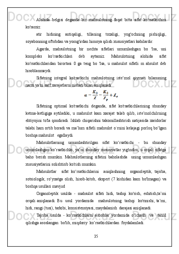 Alohida belgisi	 deganda	 biz	 mahsulotning	 faqat	 bitta	 sifat	 ko'rsatkichini
ko'ramiz:
atir	
 hidining	 antiqaligi,	 tillaning	 tozaligi,	 yog'ochning	 pishiqligi,
soyabonning	
 oftobdan	 va	 yomg'irdan	 himoya	 qilish	 xususiyatlari	 kabilardir.
Agarda,	
 mahsulotning	 bir	 nechta	 sifatlari	 umumlashgan	 bo	 'lsa,	 uni
kompleks	
 	ko‘rsatkichlari	 	deb	 	aytamiz.	 	Mahsulotning	 	alohida	 	sifat
ko'rsatkichlaridan	
 birortasi	 0 ga	 teng	 bo	 'lsa,	 u mahsulot	 sifatli	 m	 ahsulot	 deb
hisoblanmaydi.
Sifatning	
 integral	 ko'rsatkichi	 mahsulotning	 iste’mol	 qiymati	 bilanuning
narxi	
 ya'ni	 sarf	 xarajatlarni	 nisbati	 bilan	 aniqlanadi
Sifatning	
 optimal	 ko'rsatkichi	 deganda,	 sifat	 ko'rsatkichlarining	 shunday
ketma-ketligiga	
 aytiladiki,	 u mahsulot	 kam	 xarajat	 talab	 qilib,	 iste’molchilrning
ehtiyojini	
 to'la	 qondiradi.	 Ishlab	 chiqarishni	 takomillashtirish	 natijasida	 xaridorlar
talabi	
 ham	 ortib	 boradi	 va	 ma’lum	 sifatli	 mahsulot	 o`rnini	 kelajagi	 porloq	 bo‘lgan
boshqa	
 mahsulot	   egallaydi.
Mahsulotlarning	
 umumlashtirilgan	 sifat	 ko‘rsatkichi	 - bu	 shunday
umumlashgan	
 ko‘rsatkichki,	 ya’ni	 shunday	 xususiyatlar	 yig'indisi,	 u orqali	 sifatga
baho	
 berish	 mumkin.	 Mahsulotlarning	 sifatini	 baholashda	  uning	 umumlashgan
xususiyatlarini	
 solishtirib	 ko'rish	 mumkin.
Mahsulotlar	
  sifat	 ko‘rsatkichlarini	  aniqlashning	  organoleptik,	 tajriba,
sotsiologik,	
 ro‘yxatga	 olish,	 hisob-kitob,	 ekspert	 (7	 kishidan	 kam	 bo'lmagan)	 va
boshqa	
 usullari	 mavjud
Organoleptik	
 usulda	 - mahsulot	 sifati	 hidi,	 tashqi	 ko'rish,	 eshitish,ta’mi
orqali	
 aniqlanadi.	 Bu	  usul	  yordamida	   mahsulotning	  tashqi	  ko'rinishi,	 ta’mi,
hidi,	
 rangi	 (tusi),	 tarkibi,	 konsistensiyasi,	 maydalanish	  darajasi	 aniqlanadi.
Tajriba	
 usulda	 - ko‘rsatkichlarni	 asboblar	 yordamida	 o‘lchash	  va	  tahlil
qilishga	
 asoslangan	  bo'lib,	 miqdoriy	  ko‘rsatkichlardan	  foydalaniladi.
35