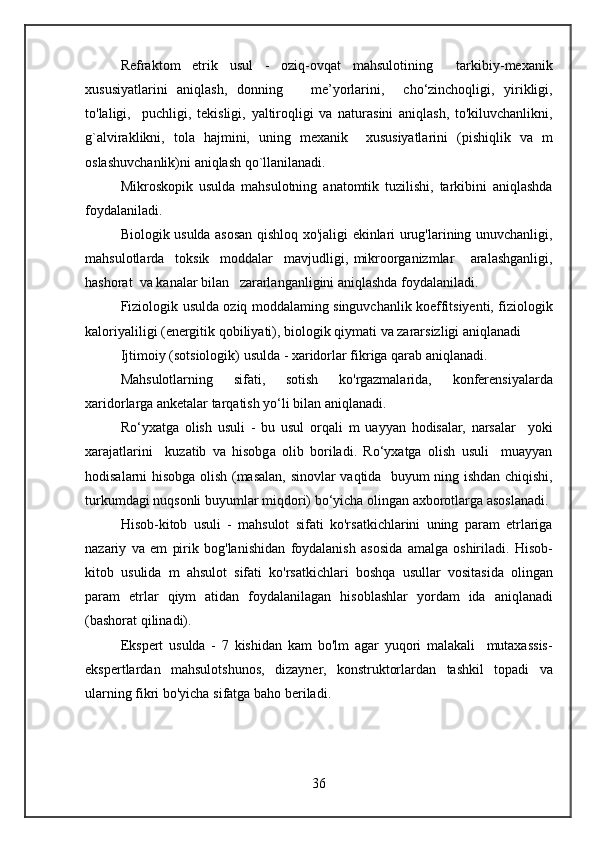Refraktom etrik	 usul	 - oziq-ovqat	 mahsulotining	 	 tarkibiy-mexanik
xususiyatlarini	
 aniqlash,	 donning	   me’yorlarini,	  cho‘zinchoqligi,	 yirikligi,
to'laligi,	
  puchligi,	 tekisligi,	 yaltiroqligi	 va	 naturasini	 aniqlash,	 to'kiluvchanlikni,
g`alviraklikni,	
 tola	 hajmini,	 uning	 mexanik	  xususiyatlarini	 (pishiqlik	 va	 m
oslashuvchanlik)ni	
 aniqlash	 qo`llanilanadi.
Mikroskopik	
 usulda	 mahsulotning	 anatomtik	 tuzilishi,	 tarkibini	 aniqlashda
foydalaniladi.
Biologik	
 usulda	 asosan	 qishloq	 xo'jaligi	 ekinlari	 urug'larining	 unuvchanligi,
mahsulotlarda	
  toksik	  moddalar	  mavjudligi,	 mikroorganizmlar	   aralashganligi,
hashorat	
  va	 kanalar	 bilan	   zararlanganligini	 aniqlashda	 foydalaniladi.
Fiziologik	
 usulda	 oziq	 moddalaming	 singuvchanlik	 koeffitsiyenti,	 fiziologik
kaloriyaliligi	
 (energitik	 qobiliyati),	 biologik	 qiymati	 va	 zararsizligi	 aniqlanadi
Ijtimoiy	
 (sotsiologik)	 usulda	 - xaridorlar	 fikriga	 qarab	 aniqlanadi.
Mahsulotlarning	
 	sifati,	 	sotish	 	ko'rgazmalarida,	 	konferensiyalarda
xaridorlarga	
 anketalar	 tarqatish	 yo‘li	 bilan	 aniqlanadi.
Ro‘yxatga	
 olish	 usuli	 - bu	 usul	 orqali	 m	 uayyan	 hodisalar,	 narsalar	  yoki
xarajatlarini	
  kuzatib	 va	 hisobga	 olib	 boriladi.	 Ro‘yxatga	 olish	 usuli	  muayyan
hodisalarni	
 hisobga	 olish	 (masalan,	 sinovlar	 vaqtida	  buyum	 ning	 ishdan	 chiqishi,
turkumdagi	
 nuqsonli	 buyumlar	 miqdori)	 bo‘yicha	 olingan	 axborotlarga	 asoslanadi.
Hisob-kitob	
 usuli	 - mahsulot	 sifati	 ko'rsatkichlarini	 uning	 param	 etrlariga
nazariy	
 va	 em	 pirik	 bog'lanishidan	 foydalanish	 asosida	 amalga	 oshiriladi.	 Hisob-
kitob	
 usulida	 m	 ahsulot	 sifati	 ko'rsatkichlari	 boshqa	 usullar	 vositasida	 olingan
param	
 etrlar	 qiym	 atidan	 foydalanilagan	 hisoblashlar	 yordam	 ida	 aniqlanadi
(bashorat	
 qilinadi).
Ekspert	
 usulda	 - 7 kishidan	 kam	 bo'lm	 agar	 yuqori	 malakali	  mutaxassis-
ekspertlardan	
 mahsulotshunos,	 dizayner,	 konstruktorlardan	 tashkil	 topadi	 va
ularning	
 fikri	 bo'yicha	 sifatga	 baho	 beriladi.
36