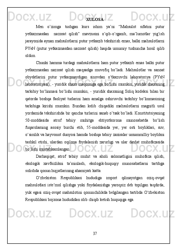 XULOSA
Men o’zimga	 tushgan	 kurs	 ishim	 ya’ni	 “Mahsulot	 sifatini	 putur
yetkazmasdan	
  nazorat	 qilish”	 mavzusini	 o’qib-o’rganib,	 ma’lumotlar	 yig’ish
jarayonida	
 aynan	 mahsulotlarni	 putur	 yetkazib	 tekshirish	 emas,	 balki	 mahsulotlarni
PYeN	
 (putur	 yetkazmasdan	 nazorat	 qilish)	 haqida	 umumiy	 tushuncha	 hosil	 qilib
oldim.
Chunki	
 hamma	 turdagi	 mahsulotlarni	 ham	 putur	 yetkazib	 emas	 balki	 putur
yetkazmasdan	
 nazorat	 qilish	 maqsadga	 muvofiq	 bo’ladi.	 Mahsulotlar	 va	 sanoat
obyektlarini	
 putur	 yetkazmaydigan	 sinovdan	 o tkazuvchi	 laboratoriya	 (PYeN	ʻ
laboratoriyasi):	
 - yuridik	 shaxs	 maqomiga	 ega	 bo lishi	 mumkin,	 yuridik	 shaxsning	ʻ
tarkibiy	
 bo linmasi	 bo lishi	 mumkin;	 - yuridik	 shaxsning	 Soliq	 kodeksi	 bilan	 bir	ʻ ʻ
qatorda	
 boshqa	 faoliyat	 turlarini	 ham	 amalga	 oshiruvchi	 tarkibiy	 bo‘linmasining
tarkibiga	
 kirishi	 mumkin.	 Bundan	 kelib	 chiqadiki	 mahsulotlarni	 magnitli	 usul
yordamida	
 tekshirishda	 bir	 qancha	 turlarini	 sanab	 o’tsak	 bo’ladi.  	Konstitutsiyaning
50-moddasida	
 atrof	 tabiiy	 muhitga	 ehtiyotkorona	 munosabatda	 bo‘lish
fuqarolarning	
 asosiy	 burchi	 etib,	 55-moddasida	 yer,	 yer	 osti	 boyliklari,	 suv,
o‘simlik	
 va	 hayvonot	 dunyosi	 hamda	 boshqa	 tabiiy	 zaxiralar	 umummilliy	 boylikni
tashkil	
 etishi,	 ulardan	 oqilona	 foydalanish	 zarurligi	 va	 ular	 davlat	 muhofazasida
bo‘lishi	
 mustahkamlangan.
Darhaqiqat,	
 atrof	 tabiiy	 muhit	 va	 aholi	 salomatligini	 muhofaza	 qilish,
ekologik	
  xavfsizlikni	 ta’minlash,	 ekologik-huquqiy	 munosabatlarni	 tartibga
solishda	
 qonun	 hujjatlarining	 ahamiyati	 katta.
O‘zbekiston	
 Respublikasi	 hududiga	 import	 qilinayotgan	 oziq-ovqat
mahsulotlari	
 iste’mol	 qilishga	 yoki	 foydalanishga	 yaroqsiz	 deb	 topilgan	 taqdirda,
yuk	
 egasi	 oziq-ovqat	 mahsulotini	 qonunchilikda	 belgilangan	 tartibda	 O‘zbekiston
Respublikasi	
 bojxona	 hududidan	 olib	 chiqib	 ketish	 huquqiga	 ega.
37