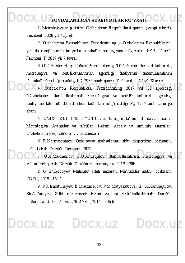 FOY DALANILGAN ADABIYOTLAR RO YXATIʻ
1.	
 Metrologiya	 to g risida	 O zbekiston	 Respublikasi	 qonuni	 (yangi	 tahriri).	ʻ ʻ ‖ ʻ
Toshkent,	
 2020	 yil	 7 aprel.
2.	
 O zbekiston	 Respublikasi	 Prezidentining	 ―O zbekiston	 Respublikasini	ʻ ʻ
yanada	
 rivojlantirish	 bo yicha	 harakatlar	 strategiyasi	 to g risida	 PF-4947-sonli	ʻ ʻ ʻ ‖
Farmoni.	
 T.:2017	 yil	 7 fevral.
3.	
 O zbekiston	 Respublikasi	 Prezidentining	 "O zbekiston	 standart-lashtirish,	ʻ ʻ
metrologiya	
 	va	 	sertifikatlashtirish	 	agentligi	 	faoliyatini	 	takomillashtirish
choratadbirlari	
 to g risida gi	 PQ-2935-sonli	 qarori.	 Toshkent,	 2017	 yil	 28	 aprel.	ʻ ʻ ‖
4.	
 O zbekiston	 Respublikasi	 Prezidentining	 2017	 yil	 28	 apreldagi	ʻ
"O zbekiston
 standartlashtirish,	 metrologiya	 va	 sertifikatlashtirish	 agentligi	ʻ
faoliyatini	
 takomillashtirish	 chora-tadbirlari	 to g risida gi	 PQ-2935-sonli	 qaroriga	ʻ ʻ ‖
sharh.
5.	
 O zDSt	 8.010.1:2002	 “O lchovlar	 birligini	 ta‘minlash	 davlat	 tizimi.	ʻ ʻ
Metrologiya.	
 Atamalar	 va	 ta‘riflar.	 1-qism.	 Asosiy	 va	 umumiy	 atamalar”
O zbekiston	
 Respublikasi	 davlat	 standarti.	 	ʻ
6.	
 R.Normaxmatov.	 Oziq-ovqat	 mahsulotlari	 sifat	 ekspertizasi	 xizmatini
tashkil	
 etish.	 Darslik.	 Toshkent,	 2020.
7.	
 U.A.Maxmonov,	 U.O.Amirqulov.	 Standartlashtirish,	 metrologiya	 va
sifatni	
 boshqarish.	 Darslik.	 T.:	 «Voris	 – nashriyot»,	 2019-290b.
8.	
 G .G .Boboyev.	 Mahsulot	 sifati	 nazorati.	 Ma‘ruzalar	 matni.	 Toshkent,	ʻ ʻ
TDTU,	
 2019.	 -151	 b.
9.	
 P.R.Ismatullayev,	 B.M.Axmedov,	 P.M.Matyakubova,	 G‗.X.Xamroqulov,
Sh.A.Turayev.	
 Sifat	 menejmenti	 tizimi	 va	 uni	 sertifikatlashtirish.	  Darslik.
―Sanostandart	
 nashriyoti,	 Toshkent,	 2014.	 -336	 b.
38 