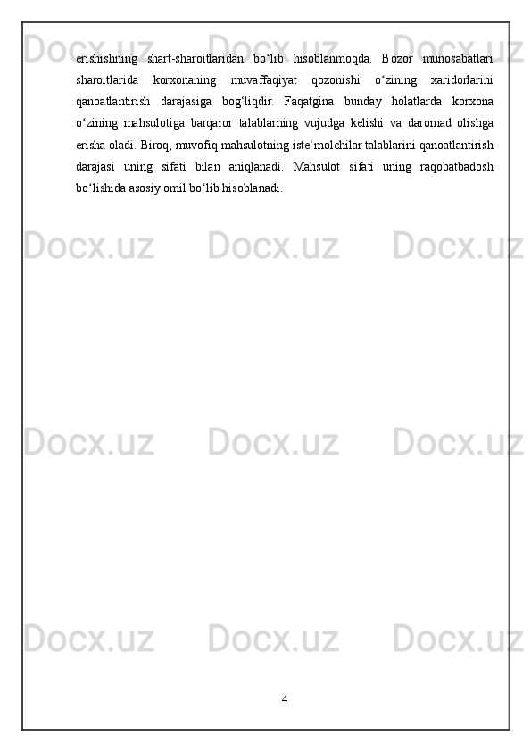 erishishning shart-sharoitlaridan	 bo lib	 hisoblanmoqda.	 Bozor	 munosabatlari	ʻ
sharoitlarida	
 korxonaning	 muvaffaqiyat	 qozonishi	 o zining	 xaridorlarini	ʻ
qanoatlantirish	
 darajasiga	 bog‘liqdir.	 Faqatgina	 bunday	 holatlarda	 korxona
o zining	
 mahsulotiga	 barqaror	 talablarning	 vujudga	 kelishi	 va	 daromad	 olishga	ʻ
erisha	
 oladi.	 Biroq,	 muvofiq	 mahsulotning	 iste‘molchilar	 talablarini	 qanoatlantirish
darajasi	
 uning	 sifati	 bilan	 aniqlanadi.	  Mahsulot	 sifati	 uning	 raqobatbadosh
bo lishida	
 asosiy	 omil	 bo lib	 hisoblanadi.	ʻ ʻ
4