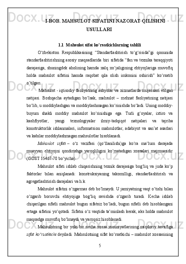 I-BOB. MAHSULOT SIFATINI NAZORAT QILISHNI
USULLARI 
1.1  Mahsulot sifat ko’rsatkichlarning tahlili
O zbekiston Respublikasining	 “Standartlashtirish	 to g risida”gi	 qonunida	ʻ ʻ ʻ
standartlashtirishning	
 asosiy	 maqsadlarida	 biri	 sifatida	 “fan	 va	 texnika	 taraqqiyoti
darajasiga,	
 shuningdek	 aholining	 hamda	 xalq	 xo jaligining	 ehtiyojlariga	 muvofiq	ʻ
holda	
 mahsulot	 sifatini	 hamda	 raqobat	 qila	 olish	 imkonini	 oshirish”	 ko rsatib	ʻ
o tilgan.	
ʻ
 
        Mahsulot   -	 iqtisodiy	 faoliyatning	 ashyolar	 va	 xizmatlarda	 mujassam	 etilgan
natijasi.	
 Boshqacha	 aytadigan	 bo lsak,	 mahsulot	 – mehnat	 faoliyatining	 natijasi	ʻ
bo lib,	
 u moddiylashgan	 va	 moddiylashmagan	 ko rinishda	 bo ladi.	 Uning	 moddiy-	ʻ ʻ ʻ
buyum	
 shakli	 moddiy	 mahsulot	 ko rinishiga	 ega.	 Turli	 g oyalar,	 ixtiro	 va	ʻ ʻ
kashfiyotlar,    	
yangi	 	texnologiyalar  	ilmiy-tadqiqot	 	natijalari	 	va	 	tajriba
konstruktorlik	
 ishlanmalari,	 informatsion	 mahsulotlar,	 adabiyot	 va	 san at	 asarlari	ʼ
va	
 kabilar	 moddiylashmagan	 mahsulotlar	 hisoblanadi.
Mahsulot	
 sifati   –	 o z	 vazifasi	 (qo llanilishi)ga	 ko ra	 ma‘lum	 darajada	ʻ ʻ ʻ
muayyan	
 ehtiyojni	 qondirishga	 yaroqliligini	 ko rsatadigan	 xossalari	 majmuasidir	ʻ
(GOST	
 15467-70   bo yicha).	ʻ
Mahsulot	
 sifati	 ishlab	 chiqarishning	 texnik	 darajasiga	 bog liq	 va	 juda	 ko p	ʻ ʻ
faktorlar	
 bilan	 aniqlanadi:	 konstruksiyaning	 takomilligi,	 standartlashtirish	 va
agregatlashtirish	
 darajalari	 va	 h.k.
Mahsulot	
 sifatini	 o zgarmas	 deb	 bo lmaydi.	 U	 jamiyatning	 vaqt	 o tishi	 bilan	ʻ ʻ ʻ
o zgarib	
 boruvchi	 ehtiyojiga	 bog liq	 ravishda	 o zgarib	 turadi.	 Kecha	 ishlab	ʻ ʻ ʻ
chiqarilgan	
 sifatli	 mahsulot	 bugun	 sifatsiz	 bo ladi,	 bugun	 sifatli	 deb	 hisoblangani	ʻ
ertaga	
 sifatini	 yo qotadi.	 Sifatni	 o z	 vaqtida	 ta‘minlash	 kerak,	 aks	 holda	 mahsulot	ʻ ʻ
maqsadga	
 muvofiq	 bo lmaydi	 va	 yaroqsiz	 hisoblanadi.	ʻ
Mahsulotning	
 bir	 yoki	 bir	 necha	 xossa	 xususiyatlarining	 miqdoriy	 tavsifiga
sifat	
 ko rsatkichi	ʻ   deyiladi.	 Mahsulotning	 sifat	 ko rsatkichi	ʻ   –	 mahsulot	 xossasining
5