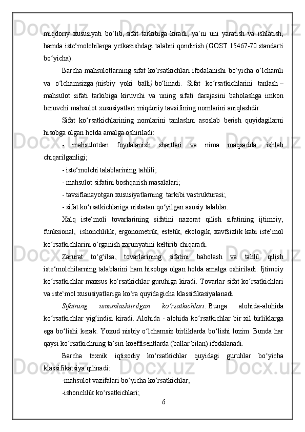 miqdoriy xususiyati	 bo lib,	ʻ   sifat	 tarkibiga	 kiradi ,	 ya‘ni	 uni	 yaratish	 va	 ishlatish,
hamda	
 iste‘molchilarga	 yetkazishdagi	 talabni	 qondirish	 (GOST	 15467-70   standarti
bo yicha).	
ʻ
Barcha	
 mahsulotlarning	 sifat	 ko rsatkichlari	 ifodalanishi	 bo yicha	 o lchamli	ʻ ʻ ʻ
va	
 o lchamsizgaʻ   ( nisbiy	 yoki	 balli )   bo linadi.	 Sifat	 ko rsatkichlarini	 tanlash	ʻ ʻ   –
mahsulot	
 sifati	 tarkibiga	 kiruvchi	 va	 uning	 sifati	 darajasini	 baholashga	 imkon
beruvchi	
 mahsulot	 xususiyatlari	 miqdoriy	 tavsifining	 nomlarini	 aniqlashdir.
Sifat	
 ko rsatkichlarining	 nomlarini	 tanlashni	 asoslab	 berish	 quyidagilarni	ʻ
hisobga	
 olgan	 holda	 amalga	 oshiriladi:
-	
 mahsulotdan	 foydalanish	 shartlari	 va	 nima	 maqsadda    	ishlab
chiqarilganligi ;
-	
 iste‘molchi	 talablarining	 tahlili;
-	
 mahsulot	 sifatini	 boshqarish	 masalalari;
-	
 tavsiflanayotgan	 xususiyatlarning    	tarkibi	 vastrukturasi;
-	
 sifat	 ko rsatkichlariga	 nisbatan	 qo yilgan	 asosiy	 talablar.	ʻ ʻ
Xalq	
 iste‘moli	 tovarlarining	 sifatini	 nazorat	 qilish	 sifatining	 ijtimoiy,
funksional,    	
ishonchlilik ,	 ergonometrik,	 estetik,	 ekologik,	 xavfsizlik	 kabi	 iste‘mol
ko rsatkichlarini	
 o rganish	 zaruriyatini	 keltirib	 chiqaradi.	ʻ ʻ
Zarurat	
 to g ilsa,	 tovarlarining	 sifatini	 baholash	 va	 tahlil	 qilish	ʻ ʻ
iste‘molchilarning
 talablarini	 ham	 hisobga	 olgan	 holda	 amalga	 oshiriladi.	 Ijtimoiy
ko rsatkichlar	
 maxsus	 ko rsatkichlar	 guruhiga	 kiradi.	 Tovarlar	 sifat	 ko rsatkichlari	ʻ ʻ ʻ
va
 iste‘mol	 xususiyatlariga	 ko ra	 quyidagicha	 klassifikasiyalanadi.	ʻ
Sifatning	
 	umumlashtirilgan	 	ko rsatkichlari	ʻ .   Bunga	 	alohida-alohida
ko rsatkichlar	
 yig indisi	 kiradi.	 Alohida	 - alohida	 ko rsatkichlar	 bir	 xil	 birliklarga	ʻ ʻ ʻ
ega
 bo lishi	 kerak.	 Yoxud	 nisbiy	 o lchamsiz	 birliklarda	 bo lishi	 lozim.	 Bunda	 har	ʻ ʻ ʻ
qaysi
 ko rsatkichning	 ta‘siri	 koeffisentlarda	 (ballar	 bilan)	 ifodalanadi.	ʻ
Barcha	
 texnik	 iqtisodiy	 ko rsatkichlar	 quyidagi	 guruhlar	 bo yicha	ʻ ʻ
klassifikatsiya	
 qilinadi:
-mahsulot
 vazifalari	 bo yicha	 ko rsatkichlar;	ʻ ʻ
-ishonchlik	
 ko rsatkichlari;	ʻ
6
