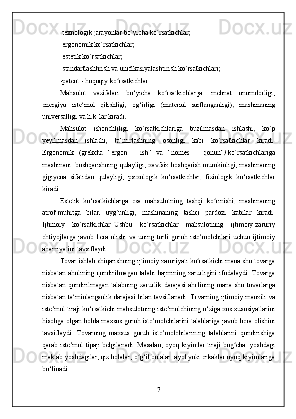 -texnologik jarayonlar	 bo yicha	 ko rsatkichlar;	ʻ ʻ
-ergonomik	
 ko rsatkichlar;	ʻ
-estetik	
 ko rsatkichlar;	ʻ
-standartlashtirish	
 va	 unifikasiyalashtirish	 ko rsatkichlari;	ʻ
-patent	
 - huquqiy	 ko rsatkichlar.	ʻ
Mahsulot	
 vazifalari	 bo yicha	 ko rsatkichlarga	ʻ ʻ    	mehnat	 unumdorligi ,
energiya	
 iste‘mol	 qilishligi,	 og irligi	 (material	 sarflanganligi),	 mashinaning	ʻ
universalligi	
 va	 h.k.	 lar	 kiradi.
Mahsulot	
 ishonchliligi	 ko rsatkichlariga	 buzilmasdan	 ishlashi,	 ko p	ʻ ʻ
yeyilmasdan	
 ishlashi,	 ta‘mirlashning	 osonligi	 kabi	 ko rsatkichlar	 kiradi.	ʻ
Ergonomik	
 (grekcha	 “ergon	 - ish”	 va	 “nomes	 –	 qonun” )   ko rsatkichlariga	ʻ
mashinani    	
boshqarishning	 qulayligi ,	 xavfsiz	 boshqarish	 mumkinligi,	 mashinaning
gigiyena	
 sifatidan	 qulayligi,	 psixologik	 ko rsatkichlar,	 fiziologik	 ko rsatkichlar	ʻ ʻ
kiradi.
Estetik	
 ko rsatkichlarga	 esa	 mahsulotning	 tashqi	 ko rinishi,	 mashinaning	ʻ ʻ
atrof-muhitga	
 bilan	 uyg unligi,	 mashinaning	 tashqi	 pardozi	 kabilar	 kiradi.	ʻ
Ijtimoiy	
 ko rsatkichlar	ʻ .   Ushbu	 ko rsatkichlar	 mahsulotning	 ijtimoiy-zaruriy	ʻ
ehtiyojlarga	
 javob	 bera	 olishi	 va	 uning	 turli	 guruh	 iste‘molchilari	 uchun	 ijtimoiy
ahamiyatini	
 tavsiflaydi.
Tovar
 ishlab	 chiqarishning	 ijtimoiy	 zaruriyati	 ko rsatkichi	 mana	 shu	 tovarga	ʻ
nisbatan	
 aholining	 qondirilmagan	 talabi	 hajmining	 zarurligini	 ifodalaydi.	 Tovarga
nisbatan	
 qondirilmagan	 talabning	 zarurlik	 darajasi	 aholining	 mana	 shu	 tovarlarga
nisbatan	
 ta‘minlanganlik	 darajasi	 bilan	 tavsiflanadi.	 Tovarning	 ijtimoiy	 manzili	 va
iste‘mol	
 tiraji	 ko rsatkichi	 mahsulotning	 iste‘molchining	 o ziga	 xos	 xususiyatlarini	ʻ ʻ
hisobga	
 olgan	 holda	 maxsus	 guruh	 iste‘molchilarini	 talablariga	 javob	 bera	 olishini
tavsiflaydi.	
 Tovarning	 maxsus	 guruh	 iste‘molchilarining	 talablarini	 qondirishiga
qarab	
 iste‘mol	 tipaji	 belgilanadi.	 Masalan,	 oyoq	 kiyimlar	 tiraji	 bog cha	ʻ    	yoshdagi
maktab	
 yoshdagilar,	 qiz	 bolalar,	 o g il	 bolalar,	 ayol	 yoki	 erkaklar	 oyoq	 kiyimlariga	ʻ ʻ
bo linadi.	
ʻ
7
