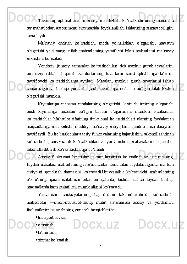 Tovarning optimal	 assortimentiga	 mos	 kelishi	 ko rsatkichi	 uning	 mana	 shu	ʻ
tur	
 mahsulotlari	 assortimenti	 sistemasida	 foydalanilishi	 ishlarining	 samaradorligini
tavsiflaydi.
Ma‘naviy	
 eskirish	 ko rsatkichi	 moda	 yo nalishlari	 o zgarishi,	 mavsum	ʻ ʻ ʻ
o zgarishi	
 yoki	 yangi	 sifatli	 mahsulotning	 yaratilishi	 bilan	 mahsulotni	 ma‘naviy	ʻ
eskrishini	
 ko rsatadi.	ʻ
Yondosh	
 ijtimoiy	 samaralar	 ko rsatkichilari	 deb	 mazkur	 guruh	 tovarlarini	ʻ
ommaviy	
 ishlab	 chiqarish	 xaridorlarning	 tovarlarni	 xarid	 qilishlariga	 ta‘sirini
tavsiflovchi	
 ko rsatkichlarga	 aytiladi.	 Masalan,	 mazkur	 guruh	 tovarlarini	 ishlab	ʻ
chiqarishganda,
 boshqa	 yondosh	 guruh	 tovarlariga	 nisbatan	 bo lgan	 talab	 keskin	ʻ
o zgarishi	
 mumkin.	ʻ
Kiyimlariga	
 nisbatan	 modalarning	 o zgarishi,	 kiyinish	 turining	 o zgarishi	ʻ ʻ
bosh	
 kiyimlarga	 nisbatan	 bo lgan	 talabni	 o zgartirishi	 mumkin.	 Funksional	ʻ ʻ
ko rsatkichlar.	
ʻ   Mahsulot	 sifatining	 funksional	 ko rsatkichlari	 ularning	 foydalanish	ʻ
maqsadlariga	
 mos	 kelishi,	 moddiy,	 ma‘naviy	 ehtiyojlarni	 qondira	 olish	 darajasini
tavsiflaydi.	
 Bu	 ko rsatkichlar	 asosiy	 funksiyalarining	 bajarilishini	 takomillashtirish	ʻ
ko rsatkichi,	
 universallik	 ko rsatkichlari	 va	 yordamchi	 operatsiyalarini	 bajarishni	ʻ ʻ
takomillashtirish	
 ko rsatkichlariga	 bo linadi.	ʻ ʻ
Asosiy	
 funksiyani	 bajarishni	 takomillashtirish	 ko rsatkichlari	 iste‘molning	ʻ  
foydali	
 masalasi	  mahsulotning	 iste‘molchilar	 tomonidan	 foydalanilganda	 ma‘lum
ehtiyojni	
 qondirish	 darajasini	 ko rsatadi.Universallik	 ko rsatkichi	 mahsulotning	ʻ ʻ
o z	
 o rniga	 qarab	 ishlatilishi	 bilan	 bir	 qatorda,	 kishilar	 uchun	 foydali	 boshqa	ʻ ʻ
maqsadlarda	
 ham	 ishlatilishi	 mumkinligini	 ko rsatadi.	ʻ
Yordamchi	
 funsksiyalarning	 bajarilishini	 takomillashtirish	 ko rsatkichi	ʻ
mahsulotni	
 ―inson-mahsulot-tashqi	 muhit	 sistemasida	 asosiy	 va	 yordamchi
faoliyatlarini	
 bajarishining	 yondosh	 bosqichlarida:	 
 transportirovka,	
 
 o rnatish,	
 	ʻ
 ta‘mirlash,	
 
 xizmat	
 ko rsatish,	ʻ
8