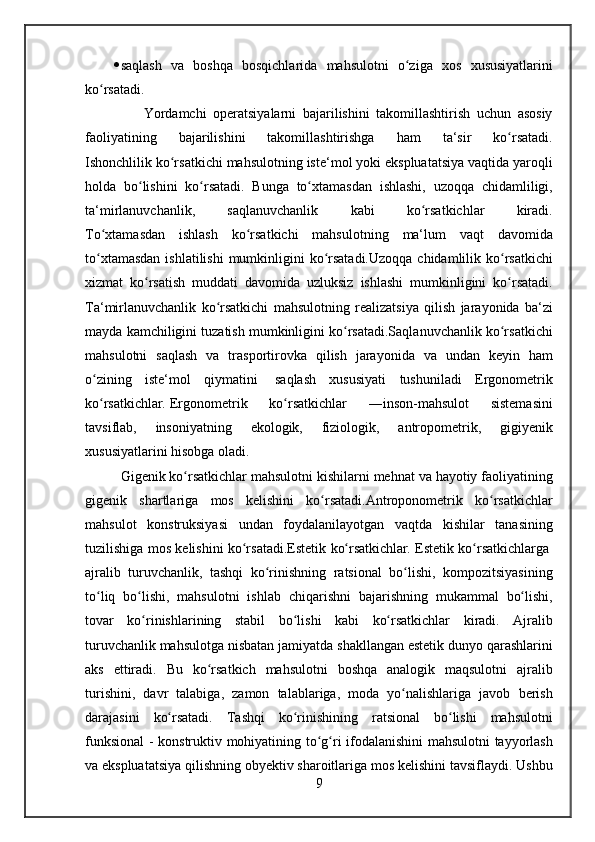  saqlash va	 boshqa	 bosqichlarida	 mahsulotni	 o ziga	 xos	 xususiyatlarini	ʻ
ko rsatadi.	
ʻ
 
        Yordamchi	 operatsiyalarni	 bajarilishini	 takomillashtirish	 uchun	 asosiy
faoliyatining	
 	bajarilishini	 	takomillashtirishga	 	ham	 	ta‘sir	 	ko rsatadi.	ʻ
Ishonchlilik	
 ko rsatkichi	 mahsulotning	 iste‘mol	 yoki	 ekspluatatsiya	 vaqtida	 yaroqli	ʻ
holda	
 bo lishini	 ko rsatadi.	 Bunga	 to xtamasdan	 ishlashi,	 uzoqqa	 chidamliligi,	ʻ ʻ ʻ
ta‘mirlanuvchanlik,	
 	saqlanuvchanlik	 	kabi	 	ko rsatkichlar	 	kiradi.	ʻ
To xtamasdan	
 ishlash	 ko rsatkichi	 mahsulotning	 ma‘lum	 vaqt	 davomida	ʻ ʻ
to xtamasdan	
 ishlatilishi	 mumkinligini	 ko rsatadi.Uzoqqa	 chidamlilik	 ko rsatkichi	ʻ ʻ ʻ
xizmat	
 ko rsatish	 muddati	 davomida	 uzluksiz	 ishlashi	 mumkinligini	 ko rsatadi.	ʻ ʻ
Ta‘mirlanuvchanlik	
 ko rsatkichi	 mahsulotning	 realizatsiya	 qilish	 jarayonida	 ba‘zi	ʻ
mayda	
 kamchiligini	 tuzatish	 mumkinligini	 ko rsatadi.Saqlanuvchanlik	 ko rsatkichi	ʻ ʻ
mahsulotni	
 saqlash	 va	 trasportirovka	 qilish	 jarayonida	 va	 undan	 keyin	 ham
o zining	
 iste‘mol	 qiymatini	ʻ    	saqlash	 xususiyati	 tushuniladi	  Ergonometrik
ko rsatkichlar	
ʻ .   Ergonometrik	 	ko rsatkichlar	 	―inson-mahsulot	 	sistemasini	ʻ
tavsiflab,	
 	insoniyatning	 	ekologik,	 	fiziologik,	 	antropometrik,	 	gigiyenik
xususiyatlarini	
 hisobga	 oladi.
Gigenik	
 ko rsatkichlar	 mahsulotni	 kishilarni	 mehnat	 va	 hayotiy	 faoliyatining	ʻ
gigenik	
 shartlariga	 mos	 kelishini	 ko rsatadi.Antroponometrik	 ko rsatkichlar	ʻ ʻ
mahsulot	
 konstruksiyasi	 undan	 foydalanilayotgan	 vaqtda	 kishilar	 tanasining
tuzilishiga	
 mos	 kelishini	 ko rsatadi.Estetik	 ko rsatkichlar	ʻ ʻ .   Estetik	 ko rsatkichlarga	ʻ  
ajralib	
 turuvchanlik ,	 tashqi	 ko rinishning	 ratsional	 bo lishi,	 kompozitsiyasining	ʻ ʻ
to liq	
 bo lishi,	 mahsulotni	 ishlab	 chiqarishni	 bajarishning	 mukammal	 bo lishi,	ʻ ʻ ʻ
tovar	
 ko rinishlarining	 stabil	 bo lishi	 kabi	 ko rsatkichlar	 kiradi.	 Ajralib	ʻ ʻ ʻ
turuvchanlik	
 mahsulotga	 nisbatan	 jamiyatda	 shakllangan	 estetik	 dunyo	 qarashlarini
aks	
 ettiradi.	 Bu	 ko rsatkich	 mahsulotni	 boshqa	 analogik	 maqsulotni	 ajralib	ʻ
turishini,	
 davr	 talabiga,	 zamon	 talablariga,	 moda	 yo nalishlariga	 javob	 berish	ʻ
darajasini	
 ko rsatadi.	 Tashqi	 ko rinishining	 ratsional	 bo lishi	 mahsulotni	ʻ ʻ ʻ
funksional	
 - konstruktiv	 mohiyatining	 to g ri	 ifodalanishini	 mahsulotni	 tayyorlash	ʻ ʻ
va	
 ekspluatatsiya	 qilishning	 obyektiv	 sharoitlariga	 mos	 kelishini	 tavsiflaydi.	 Ushbu
9 